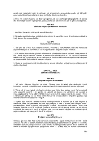 penale ose masat për trajtim të detyruar, për shpenzimet e procedurës penale, për kërkesën
pasurore juridike dhe për çështje të tjera për të cilat duhet marrë vendim.

3. Nëse një person akuzohet për disa vepra penale, së pari votohet për përgjegjësinë e tij penale
dhe dënimet për secilën vepër penale, pastaj votohet për një dënim unik për të gjitha veprat penale.

                                           Neni 473
                            Seanca e mbyllur për këshillim dhe votim


1. Këshillimi dhe votimi mbahen në seancë të mbyllur.

2. Në sallën ku gjykata mban këshillimin dhe votimin, të pranishëm mund të jenë vetëm anëtarët e
trupit gjykues dhe procesmbajtësi.

                                           Neni 474
                                     Komunikimi i vendimeve

1. Në qoftë se ky Kod nuk parasheh ndryshe, vendimet u komunikohen palëve të interesuara
gojarisht nëse janë të pranishëm, e kur mungojnë atyre u dërgohet kopja e vërtetuar.

2. Kur vendimi komunikohet gojarisht shënohet në procesverbal ose në shkresë, kurse personi të
cilit i është dërguar vendimi, marrjen e vërteton me nënshkrimin e tij. Kur personi i interesuar
deklaron se nuk do të ankohet, kopja e vërtetuar e vendimit të komunikuar gojarisht nuk i dërgohet
po qe se me këtë Kod nuk është paraparë ndryshe.

3. Kopjet e vendimeve kundër të cilëve lejohet ankesë dërgohen së bashku me udhëzim për të
drejtën në ankesë.


                                        KAPITULLI XXVII
                                      DËRGIMI I SHKRESAVE


                                            Neni 475
                                  Mënyra e dërgimit të shkresave

1. Në parim, shkresat dërgohen me postë. Dërgesa mund të bëhet edhe nëpërmjet organit
kompetent komunal, zyrtarit të organit që ka marrë vendimin ose drejtpërdrejt përmes atij organi.

2. Thirrja për të marrë pjesë në shqyrtim gjyqësor ose thirrjet tjera gjykata mund t’ia komunikojë
edhe gojarisht personit i cili gjendet në gjykatë së bashku me udhëzimin për pasojat e
mosparaqitjes së tij. Thirrja e bërë në këtë mënyrë shënohet në procesverbal të cilin personi i thirrur
e nënshkruan, përveç kur kjo thirrje është shënuar në procesverbalin e shqyrtimit gjyqësor. Kjo
mënyrë konsiderohet si dërgesë e rregullt.

3. Gjykata apo prokurori i shtetit mund të urdhërojë Policinë e Kosovës që të bëjë dërgimin e
shkresave, nëse pas përpjekjes së parë nga paragrafi 1. ose 2. të këtij neni dërgimi është i
pasuksesshëm, është e paqartë nëse dërgimi ka qenë i suksesshëm ose personi i thirrur nuk
paraqitet. Gjykata mund të urdhërojë Policinë e Kosovës për të dërguar thirrjen pa shfrytëzuar
mundësitë nga paragrafi 1. ose 2. të këtij neni nëse çmon se personi me gjasë nuk do të veprojë në
pajtim me thirrjen nga paragrafi 1. dhe 2. të këtij neni.

                                            Neni 476
                                  Dorëzimi personal i shkresave

Shkresa, që sipas këtij Kodi duhet dorëzuar personalisht, i jepet direkt personit të cilit i është
adresuar. Në qoftë se personi, të cilit shkresa duhet dorëzuar personalisht nuk gjendet në vendin ku
duhet bërë dorëzimi, dërguesi mëson se kur dhe ku mund të gjendet ai person dhe le njoftimin me
shkrim te ndonjëri nga personat e paraparë në nenin 477 të këtij Kodi, që marrësi i shkresës të

                                                                                                  186
 