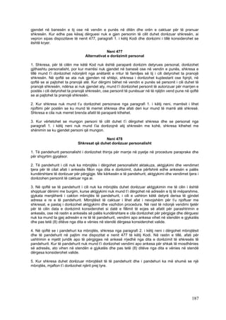 gjendet në banesën e tij ose në vendin e punës në ditën dhe orën e caktuar për të pranuar
shkresën. Kur edhe pas kësaj dërguesi nuk e gjen personin të cilit duhet dorëzuar shkresën, ai
vepron sipas dispozitave të nenit 477, paragrafi 1. i këtij Kodi dhe dorëzimi i tillë konsiderohet se
është kryer.

                                              Neni 477
                                 Alternativat e dorëzimit personal

1. Shkresa, për të cilën me këtë Kod nuk është paraparë dorëzim detyrues personal, dorëzohet
gjithashtu personalisht, por kur marrësi nuk gjendet në banesë ose në vendin e punës, shkresa e
tillë mund t’i dorëzohet ndonjërit nga anëtarët e rritur të familjes së tij i cili detyrohet ta pranojë
shkresën. Në qoftë se ata nuk gjenden në shtëpi, shkresa i dorëzohet kujdestarit ose fqinjit, në
qoftë se ai pajtohet ta pranojë atë. Kur dërgimi bëhet në vendin e punës së personit i cili duhet të
pranojë shkresën, ndërsa ai nuk gjendet aty, mund t’i dorëzohet personit të autorizuar për marrjen e
postës i cili detyrohet ta pranojë shkresën, ose personit të punësuar në të njëjtin vend pune në qoftë
se ai pajtohet ta pranojë shkresën.

2. Kur shkresa nuk mund t’u dorëzohet personave nga paragrafi 1. i këtij neni, marrësit i lihet
njoftimi për postën se ku mund të merret shkresa dhe afati deri kur mund të marrë atë shkresë.
Shkresa e cila nuk merret brenda afatit të paraparë kthehet.

3. Kur vërtetohet se mungon personi të cilit duhet t’i dërgohet shkresa dhe se personat nga
paragrafi 1. i këtij neni nuk mund t’ia dorëzojnë atij shkresën me kohë, shkresa kthehet me
shënimin se ku gjendet personi që mungon.

                                           Neni 478
                            Shkresat që duhet dorëzuar personalisht

1. Të pandehurit personalisht i dorëzohet thirrja për marrje në pyetje në procedure paraprake dhe
për shqyrtim gjyqësor.

2. Të pandehurit i cili nuk ka mbrojtës i dërgohet personalisht aktakuza, aktgjykimi dhe vendimet
tjera për të cilat afati i ankesës fillon nga dita e dorëzimit, duke përfshirë edhe ankesën e palës
kundërshtare të dorëzuar për përgjigje. Me kërkesën e të pandehurit, aktgjykimi dhe vendimet tjera i
dorëzohen personit të caktuar nga ai.

3. Në qoftë se të pandehurit i cili nuk ka mbrojtës duhet dorëzuar aktgjykimin me të cilin i është
shqiptuar dënimi me burgim, kurse aktgjykimi nuk mund t’i dërgohet në adresën e tij të mëparshme,
gjykata menjëherë i cakton mbrojtës të pandehurit, i cili e ushtron këtë detyrë derisa të gjindet
adresa e re e të pandehurit. Mbrojtësit të caktuar i lihet afat i nevojshëm për t’u njoftuar me
shkresat, e pastaj i dorëzohet aktgjykimi dhe vazhdon procedura. Në rast të ndonjë vendimi tjetër
për të cilin data e dorëzimit konsiderohet si datë e fillimit të ecjes së afatit për parashtrimin e
ankesës, ose në rastin e ankesës së palës kundërshtare e cila dorëzohet për përgjigje dhe dërguesi
nuk ka mund ta gjej adresën e re të të pandehurit, vendimi apo ankesa vihet në stendën e gjykatës
dhe pas tetë (8) ditëve nga dita e vënies në stendë dërgesa konsiderohet valide.

4. Në qoftë se i pandehuri ka mbrojtës, shkresa nga paragrafi 2. i këtij neni i dërgohet mbrojtësit
dhe të pandehurit në pajtim me dispozitat e nenit 477 të këtij Kodi. Në rastin e tillë, afati për
ushtrimin e mjetit juridik apo të përgjigjes në ankesë rrjedhë nga dita e dorëzimit të shkresës të
pandehurit. Kur të pandehurit nuk mund t’i dorëzohet vendimi apo ankesa për shkak të mosdhënies
së adresës, ato vihen në stendën e gjykatës dhe pas tetë (8) ditëve nga dita e vënies në stendë
dërgesa konsiderohet valide.

5. Kur shkresa duhet dorëzuar mbrojtësit të të pandehurit dhe i pandehuri ka më shumë se një
mbrojtës, mjafton t’i dorëzohet njërit prej tyre.




                                                                                                  187
 