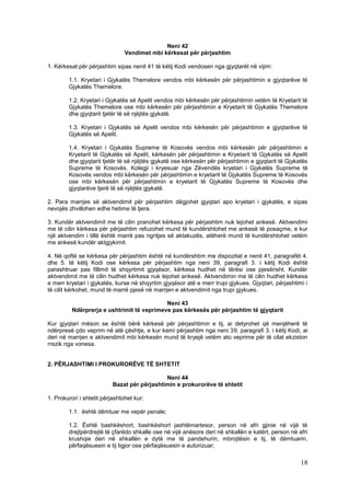 Neni 42
                                Vendimet mbi kërkesat për përjashtim

1. Kërkesat për përjashtim sipas nenit 41 të këtij Kodi vendosen nga gjyqtarët në vijim:

        1.1. Kryetari i Gjykatës Themelore vendos mbi kërkesën për përjashtimin e gjyqtarëve të
        Gjykatës Themelore.

        1.2. Kryetari i Gjykatës së Apelit vendos mbi kërkesën për përjashtimin vetëm të Kryetarit të
        Gjykatës Themelore ose mbi kërkesën për përjashtimin e Kryetarit të Gjykatës Themelore
        dhe gjyqtarit tjetër të së njëjtës gjykatë.

        1.3. Kryetari i Gjykatës së Apelit vendos mbi kërkesën për përjashtimin e gjyqtarëve të
        Gjykatës së Apelit.

        1.4. Kryetari i Gjykatës Supreme të Kosovës vendos mbi kërkesën për përjashtimin e
        Kryetarit të Gjykatës së Apelit, kërkesën për përjashtimin e Kryetarit të Gjykatës së Apelit
        dhe gjyqtarit tjetër të së njëjtës gjykatë ose kërkesën për përjashtimin e gjyqtarit të Gjykatës
        Supreme të Kosovës. Kolegji i kryesuar nga Zëvendës kryetari i Gjykatës Supreme të
        Kosovës vendos mbi kërkesën për përjashtimin e kryetarit të Gjykatës Supreme të Kosovës
        ose mbi kërkesën për përjashtimin e kryetarit të Gjykatës Supreme të Kosovës dhe
        gjyqtarëve tjerë të së njëjtës gjykatë.

2. Para marrjes së aktvendimit për përjashtim dëgjohet gjyqtari apo kryetari i gjykatës, e sipas
nevojës zhvillohen edhe hetime të tjera.

3. Kundër aktvendimit me të cilin pranohet kërkesa për përjashtim nuk lejohet ankesë. Aktvendimi
me të cilin kërkesa për përjashtim refuzohet mund të kundërshtohet me ankesë të posaçme, e kur
një aktvendim i tillë është marrë pas ngritjes së aktakuzës, atëherë mund të kundërshtohet vetëm
me ankesë kundër aktgjykimit.

4. Në qoftë se kërkesa për përjashtim është në kundërshtim me dispozitat e nenit 41, paragrafët 4.
dhe 5. të këtij Kodi ose kërkesa për përjashtim nga neni 39, paragrafi 3. i këtij Kodi është
parashtruar pas fillimit të shqyrtimit gjyqësor, kërkesa hudhet në tërësi ose pjesërisht. Kundër
aktvendimit me të cilin hudhet kërkesa nuk lejohet ankesë. Aktvendimin me të cilin hudhet kërkesa
e merr kryetari i gjykatës, kurse në shqyrtim gjyqësor atë e merr trupi gjykues. Gjyqtari, përjashtimi i
të cilit kërkohet, mund të marrë pjesë në marrjen e aktvendimit nga trupi gjykues.

                                            Neni 43
          Ndërprerja e ushtrimit të veprimeve pas kërkesës për përjashtim të gjyqtarit

Kur gjyqtari mëson se është bërë kërkesë për përjashtimin e tij, ai detyrohet që menjëherë të
ndërpresë çdo veprim në atë çështje, e kur kemi përjashtim nga neni 39, paragrafi 3. i këtij Kodi, ai
deri në marrjen e aktvendimit mbi kërkesën mund të kryejë vetëm ato veprime për të cilat ekziston
rrezik nga vonesa.


2. PËRJASHTIMI I PROKURORËVE TË SHTETIT

                                              Neni 44
                           Bazat për përjashtimin e prokurorëve të shtetit

1. Prokurori i shtetit përjashtohet kur:

        1.1. është dëmtuar me vepër penale;

        1.2. Është bashkëshort, bashkëshort jashtëmartesor, person në afri gjinie në vijë të
        drejtpërdrejtë të çfarëdo shkalle ose në vijë anësore deri në shkallën e katërt, person në afri
        krushqie deri në shkallën e dytë me të pandehurin, mbrojtësin e tij, të dëmtuarin,
        përfaqësuesin e tij ligjor ose përfaqësuesin e autorizuar;

                                                                                                     18
 