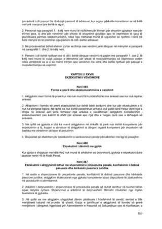procedurë i cili pranon t’ia dorëzojë personit të adresuar, kur organi përkatës konsideron se në këtë
mënyrë marrja e tyre është e sigurt.

2. Personat nga paragrafi 1. i këtij neni mund të njoftohen për thirrjen për shqyrtim gjyqësor ose për
thirrjet tjera, si dhe për vendimin për shtyrje të shqyrtimit gjyqësor apo të veprimeve të tjera të
planifikuara përmes telekomunikimit, nëse nga rrethanat mund të sigurohet se njoftimi i bërë në
këtë mënyrë do të pranohet nga personi të cilit i është adresuar.

3. Në procesverbal bëhet shënim zyrtar se thirrja ose vendimi janë dërguar në mënyrën e paraparë
në paragrafët 1. dhe 2. të këtij neni.

4. Personi i cili është njoftuar ose të cilit i është dërguar vendimi në pajtim me paragrafin 1. ose 2. të
këtij neni mund të vuajë pasojat e dëmshme për shkak të mosndërmarrjes së veprimeve vetëm
nëse vërtetohet se ai e ka marrë thirrjen apo vendimin me kohë dhe është njoftuar për pasojat e
mosndërmarrjes së veprimit.


                                        KAPITULLI XXVIII
                                     EKZEKUTIMI I VENDIMEVE


                                            Neni 485
                         Forma e prerë dhe ekzekutueshmëria e vendimit

1. Aktgjykimi merr formë të prerë kur më nuk mund të kundërshtohet me ankesë ose kur nuk lejohet
ankesë.

2. Aktgjykimi i formës së prerë ekzekutohet kur është bërë dorëzimi dhe kur për ekzekutimin e tij
nuk ka pengesa ligjore. Në qoftë se nuk është parashtruar ankesë ose palët kanë hequr dorë nga e
drejta në ankesë apo janë tërhequr nga ankesa e parashtruar, aktgjykimi konsiderohet i
ekzekutueshëm pas kalimit të afatit për ankesë apo nga dita e heqjes dorë ose e tërheqjes së
ankesës.

3. Në qoftë se gjykata e cila ka marrë aktgjykimin në shkallë të parë nuk është kompetente për
ekzekutimin e tij, kopjen e vërtetuar të aktgjykimit ia dërgon organit kompetent për ekzekutim së
bashku me vërtetimin që lejon ekzekutimin.

4. Dispozitat që zbatohen për ekzekutimin e sanksioneve penale përcaktohen me ligj të posaçëm.

                                             Neni 486
                                   Ekzekutimi i dënimit me gjobë

Kur gjoba e shqiptuar me këtë Kod nuk mund të arkëtohet as detyrimisht, gjykata e ekzekuton duke
zbatuar nenin 46 të Kodit Penal.

                                         Neni 487
  Ekzekutimi i aktgjykimit lidhur me shpenzimet e procedurës penale, konfiskimin i dobisë
                          pasurore dhe kërkesën pasurore juridike

1. Në rastin e shpenzimeve të procedurës penale, konfiskimit të dobisë pasurore dhe kërkesës
pasurore juridike, aktgjykimi ekzekutohet nga gjykata kompetente sipas dispozitave të zbatueshme
në procedurën e përmbarimit.

2. Arkëtimi i detyrueshëm i shpenzimeve të procedurës penale që duhet derdhur në buxhet bëhet
sipas detyrës zyrtare. Shpenzimet e arkëtimit të detyrueshëm fillimisht mbulohen nga mjetet
buxhetore të gjykatës.

3. Në qoftë se me aktgjykim shqiptohet dënim plotësues i konfiskimit të sendit, sendet e tilla
menjëherë kalojnë në pronësi të shtetit. Kopja e çertifikuar e aktgjykimit të formës së prerë
menjëherë i dërgohet Agjencisë për Administrimin e Pasurisë së Sekuestruar ose të Konfiskuar, e

                                                                                                     189
 