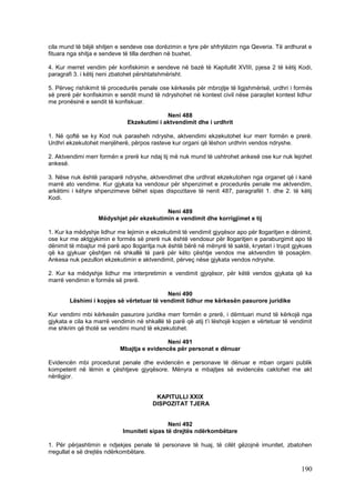 cila mund të bëjë shitjen e sendeve ose dorëzimin e tyre për shfrytëzim nga Qeveria. Të ardhurat e
fituara nga shitja e sendeve të tilla derdhen në buxhet.

4. Kur merret vendim për konfiskimin e sendeve në bazë të Kapitullit XVIII, pjesa 2 të këtij Kodi,
paragrafi 3. i këtij neni zbatohet përshtatshmërisht.

5. Përveç rishikimit të procedurës penale ose kërkesës për mbrojtje të ligjshmërisë, urdhri i formës
së prerë për konfiskimin e sendit mund të ndryshohet në kontest civil nëse paraqitet kontest lidhur
me pronësinë e sendit të konfiskuar.

                                            Neni 488
                              Ekzekutimi i aktvendimit dhe i urdhrit

1. Në qoftë se ky Kod nuk parasheh ndryshe, aktvendimi ekzekutohet kur merr formën e prerë.
Urdhri ekzekutohet menjëherë, përpos rasteve kur organi që lëshon urdhrin vendos ndryshe.

2. Aktvendimi merr formën e prerë kur ndaj tij më nuk mund të ushtrohet ankesë ose kur nuk lejohet
ankesë.

3. Nëse nuk është paraparë ndryshe, aktvendimet dhe urdhrat ekzekutohen nga organet që i kanë
marrë ato vendime. Kur gjykata ka vendosur për shpenzimet e procedurës penale me aktvendim,
arkëtimi i këtyre shpenzimeve bëhet sipas dispozitave të nenit 487, paragrafët 1. dhe 2. të këtij
Kodi.

                                          Neni 489
                   Mëdyshjet për ekzekutimin e vendimit dhe korrigjimet e tij

1. Kur ka mëdyshje lidhur me lejimin e ekzekutimit të vendimit gjyqësor apo për llogaritjen e dënimit,
ose kur me aktgjykimin e formës së prerë nuk është vendosur për llogaritjen e paraburgimit apo të
dënimit të mbajtur më parë apo llogaritja nuk është bërë në mënyrë të saktë, kryetari i trupit gjykues
që ka gjykuar çështjen në shkallë të parë për këto çështje vendos me aktvendim të posaçëm.
Ankesa nuk pezullon ekzekutimin e aktvendimit, përveç nëse gjykata vendos ndryshe.

2. Kur ka mëdyshje lidhur me interpretimin e vendimit gjyqësor, për këtë vendos gjykata që ka
marrë vendimin e formës së prerë.

                                           Neni 490
        Lëshimi i kopjes së vërtetuar të vendimit lidhur me kërkesën pasurore juridike

Kur vendimi mbi kërkesën pasurore juridike merr formën e prerë, i dëmtuari mund të kërkojë nga
gjykata e cila ka marrë vendimin në shkallë të parë që atij t’i lëshojë kopjen e vërtetuar të vendimit
me shkrim që thotë se vendimi mund të ekzekutohet.

                                            Neni 491
                           Mbajtja e evidencës për personat e dënuar

Evidencën mbi procedurat penale dhe evidencën e personave të dënuar e mban organi publik
kompetent në lëmin e çështjeve gjyqësore. Mënyra e mbajtjes së evidencës caktohet me akt
nënligjor.


                                         KAPITULLI XXIX
                                        DISPOZITAT TJERA


                                             Neni 492
                            Imuniteti sipas të drejtës ndërkombëtare

1. Për përjashtimin e ndjekjes penale të personave të huaj, të cilët gëzojnë imunitet, zbatohen
rregullat e së drejtës ndërkombëtare.

                                                                                                 190
 