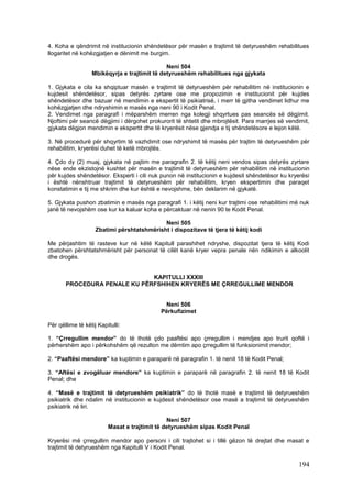 4. Koha e qëndrimit në institucionin shëndetësor për masën e trajtimit të detyrueshëm rehabilitues
llogaritet në kohëzgjatjen e dënimit me burgim.

                                              Neni 504
                  Mbikëqyrja e trajtimit të detyrueshëm rehabilitues nga gjykata

1. Gjykata e cila ka shqiptuar masën e trajtimit të detyrueshëm për rehabilitim në institucionin e
kujdesit shëndetësor, sipas detyrës zyrtare ose me propozimin e institucionit për kujdes
shëndetësor dhe bazuar në mendimin e ekspertit të psikiatrisë, i merr të gjitha vendimet lidhur me
kohëzgjatjen dhe ndryshimin e masës nga neni 90 i Kodit Penal.
2. Vendimet nga paragrafi i mëparshëm merren nga kolegji shqyrtues pas seancës së dëgjimit.
Njoftimi për seancë dëgjimi i dërgohet prokurorit të shtetit dhe mbrojtësit. Para marrjes së vendimit,
gjykata dëgjon mendimin e ekspertit dhe të kryerësit nëse gjendja e tij shëndetësore e lejon këtë.

3. Në procedurë për shqyrtim të vazhdimit ose ndryshimit të masës për trajtim të detyrueshëm për
rehabilitim, kryerësi duhet të ketë mbrojtës.

4. Çdo dy (2) muaj, gjykata në pajtim me paragrafin 2. të këtij neni vendos sipas detyrës zyrtare
nëse ende ekzistojnë kushtet për masën e trajtimit të detyrueshëm për rehabilitim në institucionin
për kujdes shëndetësor. Eksperti i cili nuk punon në institucionin e kujdesit shëndetësor ku kryerësi
i është nënshtruar trajtimit të detyrueshëm për rehabilitim, kryen ekspertimin dhe paraqet
konstatimin e tij me shkrim dhe kur është e nevojshme, bën deklarim në gjykatë.

5. Gjykata pushon zbatimin e masës nga paragrafi 1. i këtij neni kur trajtimi ose rehabilitimi më nuk
janë të nevojshëm ose kur ka kaluar koha e përcaktuar në nenin 90 te Kodit Penal.

                                            Neni 505
                    Zbatimi përshtatshmërisht i dispozitave të tjera të këtij kodi

Me përjashtim të rasteve kur në këtë Kapitull parashihet ndryshe, dispozitat tjera të këtij Kodi
zbatohen përshtatshmërisht për personat të cilët kanë kryer vepra penale nën ndikimin e alkoolit
dhe drogës.


                              KAPITULLI XXXIII
       PROCEDURA PENALE KU PËRFSHIHEN KRYERËS ME ÇRREGULLIME MENDOR


                                             Neni 506
                                            Përkufizimet

Për qëllime të këtij Kapitulli:

1. “Çrregullim mendor” do të thotë çdo paaftësi apo çrregullim i mendjes apo trurit qoftë i
përhershëm apo i përkohshëm që rezulton me dëmtim apo çrregullim të funksionimit mendor;

2. “Paaftësi mendore” ka kuptimin e paraparë në paragrafin 1. të nenit 18 të Kodit Penal;

3. “Aftësi e zvogëluar mendore” ka kuptimin e paraparë në paragrafin 2. të nenit 18 të Kodit
Penal; dhe

4. “Masë e trajtimit të detyrueshëm psikiatrik” do të thotë masë e trajtimit të detyrueshëm
psikiatrik dhe ndalim në institucionin e kujdesit shëndetësor ose masë a trajtimit të detyrueshëm
psikiatrik në liri.

                                               Neni 507
                         Masat e trajtimit të detyrueshëm sipas Kodit Penal

Kryerësi më çrregullim mendor apo personi i cili trajtohet si i tillë gëzon të drejtat dhe masat e
trajtimit të detyrueshëm nga Kapitulli V i Kodit Penal.

                                                                                                 194
 