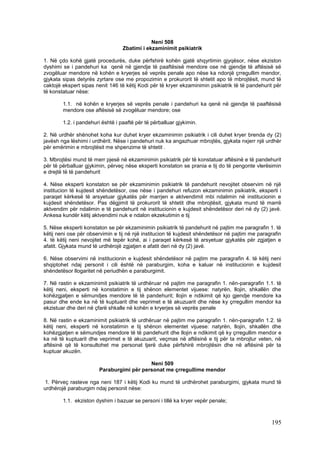 Neni 508
                                  Zbatimi i ekzaminimit psikiatrik

1. Në çdo kohë gjatë procedurës, duke përfshirë kohën gjatë shqyrtimin gjyqësor, nëse ekziston
dyshimi se i pandehuri ka qenë në gjendje të paaftësisë mendore ose në gjendje të aftësisë së
zvogëluar mendore në kohën e kryerjes së veprës penale apo nëse ka ndonjë çrregullim mendor,
gjykata sipas detyrës zyrtare ose me propozimin e prokurorit të shtetit apo të mbrojtësit, mund të
caktojë ekspert sipas nenit 146 të këtij Kodi për të kryer ekzaminimin psikiatrik të të pandehurit për
të konstatuar nëse:

        1.1. në kohën e kryerjes së veprës penale i pandehuri ka qenë në gjendje të paaftësisë
        mendore ose aftësisë së zvogëluar mendore; ose

        1.2. i pandehuri është i paaftë për të përballuar gjykimin.

2. Në urdhër shënohet koha kur duhet kryer ekzaminimin psikiatrik i cili duhet kryer brenda dy (2)
javësh nga lëshimi i urdhërit. Nëse i pandehuri nuk ka angazhuar mbrojtës, gjykata nxjerr një urdhër
për emërimin e mbrojtësit me shpenzime të shtetit .

3. Mbrojtësi mund të merr pjesë në ekzaminimin psikiatrik për të konstatuar aftësinë e të pandehurit
për të përballuar gjykimin, përveç nëse eksperti konstaton se prania e tij do të pengonte vlerësimin
e drejtë të të pandehurit

4. Nëse eksperti konstaton se për ekzaminimin psikiatrik të pandehurit nevojitet observim në një
institucion të kujdesit shëndetësor, ose nëse i pandehuri refuzon ekzaminimin psikiatrik, eksperti i
paraqet kërkesë të arsyetuar gjykatës për marrjen e aktvendimit mbi ndalimin në institucionin e
kujdesit shëndetësor. Pas dëgjimit të prokurorit të shtetit dhe mbrojtësit, gjykata mund të marrë
aktvendim për ndalimin e të pandehurit në institucionin e kujdesit shëndetësor deri në dy (2) javë.
Ankesa kundër këtij aktvendimi nuk e ndalon ekzekutimin e tij

5. Nëse eksperti konstaton se për ekzaminimin psikiatrik të pandehurit në pajtim me paragrafin 1. të
këtij neni ose për observimin e tij në një institucion të kujdesit shëndetësor në pajtim me paragrafin
4. të këtij neni nevojitet më tepër kohë, ai i paraqet kërkesë të arsyetuar gjykatës për zgjatjen e
afatit. Gjykata mund të urdhërojë zgjatjen e afatit deri në dy (2) javë.

6. Nëse observimi në institucionin e kujdesit shëndetësor në pajtim me paragrafin 4. të këtij neni
shqiptohet ndaj personit i cili është në paraburgim, koha e kaluar në institucionin e kujdesit
shëndetësor llogaritet në periudhën e paraburgimit.

7. Në rastin e ekzaminimit psikiatrik të urdhëruar në pajtim me paragrafin 1. nën-paragrafin 1.1. të
këtij neni, eksperti në konstatimin e tij shënon elementet vijuese: natyrën, llojin, shkallën dhe
kohëzgjatjen e sëmundjes mendore të të pandehurit; llojin e ndikimit që kjo gjendje mendore ka
pasur dhe ende ka në të kuptuarit dhe veprimet e të akuzuarit dhe nëse ky çrregullim mendor ka
ekzistuar dhe deri në çfarë shkalle në kohën e kryerjes së veprës penale

8. Në rastin e ekzaminimit psikiatrik të urdhëruar në pajtim me paragrafin 1. nën-paragrafin 1.2. të
këtij neni, eksperti në konstatimin e tij shënon elementet vijuese: natyrën, llojin, shkallën dhe
kohëzgjatjen e sëmundjes mendore të të pandehurit dhe llojin e ndikimit që ky çrregullim mendor e
ka në të kuptuarit dhe veprimet e të akuzuarit, veçmas në aftësinë e tij për ta mbrojtur veten, në
aftësinë që të konsultohet me personat tjerë duke përfshirë mbrojtësin dhe në aftësinë për ta
kuptuar akuzën.

                                           Neni 509
                        Paraburgimi për personat me çrregullime mendor

1. Përveç rasteve nga neni 187 i këtij Kodi ku mund të urdhërohet paraburgimi, gjykata mund të
urdhërojë paraburgim ndaj personit nëse:

        1.1. ekziston dyshim i bazuar se personi i tillë ka kryer vepër penale;



                                                                                                 195
 
