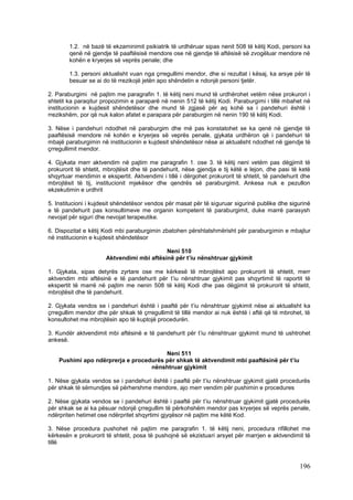 1.2. në bazë të ekzaminimit psikiatrik të urdhëruar sipas nenit 508 të këtij Kodi, personi ka
        qenë në gjendje të paaftësisë mendore ose në gjendje të aftësisë së zvogëluar mendore në
        kohën e kryerjes së veprës penale; dhe

        1.3. personi aktualisht vuan nga çrregullimi mendor, dhe si rezultat i kësaj, ka arsye për të
        besuar se ai do të rrezikojë jetën apo shëndetin e ndonjë personi tjetër.

2. Paraburgimi në pajtim me paragrafin 1. të këtij neni mund të urdhërohet vetëm nëse prokurori i
shtetit ka paraqitur propozimin e paraparë në nenin 512 të këtij Kodi. Paraburgimi i tillë mbahet në
institucionin e kujdesit shëndetësor dhe mund të zgjasë për aq kohë sa i pandehuri është i
rrezikshëm, por që nuk kalon afatet e parapara për paraburgim në nenin 190 të këtij Kodi.

3. Nëse i pandehuri ndodhet në paraburgim dhe më pas konstatohet se ka qenë në gjendje të
paaftësisë mendore në kohën e kryerjes së veprës penale, gjykata urdhëron që i pandehuri të
mbajë paraburgimin në institucionin e kujdesit shëndetësor nëse ai aktualisht ndodhet në gjendje të
çrregullimit mendor.

4. Gjykata merr aktvendim në pajtim me paragrafin 1. ose 3. të këtij neni vetëm pas dëgjimit të
prokurorit të shtetit, mbrojtësit dhe të pandehurit, nëse gjendja e tij këtë e lejon, dhe pasi të ketë
shqyrtuar mendimin e ekspertit. Aktvendimi i tillë i dërgohet prokurorit të shtetit, të pandehurit dhe
mbrojtësit të tij, institucionit mjekësor dhe qendrës së paraburgimit. Ankesa nuk e pezullon
ekzekutimin e urdhrit

5. Institucioni i kujdesit shëndetësor vendos për masat për të siguruar sigurinë publike dhe sigurinë
e të pandehurit pas konsultimeve me organin kompetent të paraburgimit, duke marrë parasysh
nevojat për siguri dhe nevojat terapeutike.

6. Dispozitat e këtij Kodi mbi paraburgimin zbatohen përshtatshmërisht për paraburgimin e mbajtur
në institucionin e kujdesit shëndetësor

                                           Neni 510
                      Aktvendimi mbi aftësinë për t’iu nënshtruar gjykimit

1. Gjykata, sipas detyrës zyrtare ose me kërkesë të mbrojtësit apo prokurorit të shtetit, merr
aktvendim mbi aftësinë e të pandehurit për t’iu nënshtruar gjykimit pas shqyrtimit të raportit të
ekspertit të marrë në pajtim me nenin 508 të këtij Kodi dhe pas dëgjimit të prokurorit të shtetit,
mbrojtësit dhe të pandehurit.

2. Gjykata vendos se i pandehuri është i paaftë për t’iu nënshtruar gjykimit nëse ai aktualisht ka
çrregullim mendor dhe për shkak të çrregullimit të tillë mendor ai nuk është i aftë që të mbrohet, të
konsultohet me mbrojtësin apo të kuptojë procedurën.

3. Kundër aktvendimit mbi aftësinë e të pandehurit për t’iu nënshtruar gjykimit mund të ushtrohet
ankesë.

                                        Neni 511
    Pushimi apo ndërprerja e procedurës për shkak të aktvendimit mbi paaftësinë për t’iu
                                   nënshtruar gjykimit

1. Nëse gjykata vendos se i pandehuri është i paaftë për t’iu nënshtruar gjykimit gjatë procedurës
për shkak të sëmundjes së përhershme mendore, ajo merr vendim për pushimin e procedures

2. Nëse gjykata vendos se i pandehuri është i paaftë për t’iu nënshtruar gjykimit gjatë procedurës
për shkak se ai ka pësuar ndonjë çrregullim të përkohshëm mendor pas kryerjes së veprës penale,
ndërpriten hetimet ose ndërpritet shqyrtimi gjyqësor në pajtim me këtë Kod.

3. Nëse procedura pushohet në pajtim me paragrafin 1. të këtij neni, procedura rifillohet me
kërkesën e prokurorit të shtetit, posa të pushojnë së ekzistuari arsyet për marrjen e aktvendimit të
tillë



                                                                                                 196
 