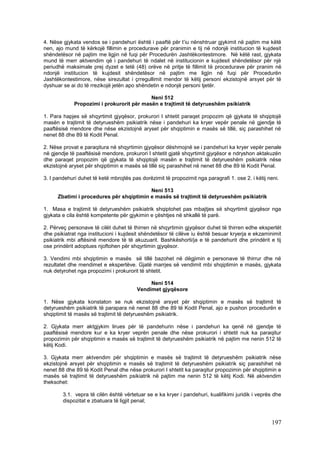 4. Nëse gjykata vendos se i pandehuri është i paaftë për t’iu nënshtruar gjykimit në pajtim me këtë
nen, ajo mund të kërkojë fillimin e procedurave për pranimin e tij në ndonjë institucion të kujdesit
shëndetësor në pajtim me ligjin në fuqi për Procedurën Jashtëkontestimore. Në këtë rast, gjykata
mund të merr aktvendim që i pandehuri të ndalet në institucionin e kujdesit shëndetësor për një
periudhë maksimale prej dyzet e tetë (48) orëve në pritje të fillimit të procedurave për pranim në
ndonjë institucion të kujdesit shëndetësor në pajtim me ligjin në fuqi për Procedurën
Jashtëkontestimore, nëse sirezultat i çrregullimit mendor të këtij personi ekzistojnë arsyet për të
dyshuar se ai do të rrezikojë jetën apo shëndetin e ndonjë personi tjetër.

                                           Neni 512
             Propozimi i prokurorit për masën e trajtimit të detyrueshëm psikiatrik

1. Para hapjes së shqyrtimit gjyqësor, prokurori I shtetit paraqet propozim që gjykata të shqiptojë
masën e trajtimit të detyrueshëm psikiatrik nëse i pandehuri ka kryer vepër penale në gjendje të
paaftësisë mendore dhe nëse ekzistojnë aryset për shqiptimin e masës së tillë, siç parashihet në
nenet 88 dhe 89 të Kodit Penal.

2. Nëse provat e paraqitura në shqyrtimin gjyqësor dëshmojnë se i pandehuri ka kryer vepër penale
në gjendje të paaftësisë mendore, prokurori I shtetit gjatë shqyrtimit gjyqësor e ndryshon aktakuzën
dhe paraqet propozim që gjykata të shqiptojë masën e trajtimit të detyrueshëm psikiatrik nëse
ekzistojnë aryset për shqiptimin e masës së tillë siç parashihet në nenet 88 dhe 89 të Kodit Penal.

3. I pandehuri duhet të ketë mbrojtës pas dorëzimit të propozimit nga paragrafi 1. ose 2. i këtij neni.

                                          Neni 513
      Zbatimi i procedures për shqiptimin e masës së trajtimit të detyrueshëm psikiatrik

1. Masa e trajtimit të detyrueshëm psikiatrik shqiptohet pas mbajtjes së shqyrtimit gjyqësor nga
gjykata e cila është kompetente për gjykimin e çështjes në shkallë të parë.

2. Përveç personave të cilët duhet të thirren në shqyrtimin gjyqësor duhet të thirren edhe ekspertët
dhe psikiatrat nga institucioni i kujdesit shëndetësor të cilëve iu është besuar kryerja e ekzaminimit
psikiatrik mbi aftësinë mendore të të akuzuarit. Bashkëshorti/ja e të pandehurit dhe prindërit e tij
ose prindërit adoptues njoftohen për shqyrtimin gjyqësor.

3. Vendimi mbi shqiptimin e masës së tillë bazohet në dëgjimin e personave të thirrur dhe në
rezultatet dhe mendimet e ekspertëve. Gjatë marrjes së vendimit mbi shqiptimin e masës, gjykata
nuk detyrohet nga propozimi i prokurorit të shtetit.

                                             Neni 514
                                        Vendimet gjyqësore

1. Nëse gjykata konstaton se nuk ekzistojnë arsyet për shqiptimin e masës së trajtimit të
detyrueshëm psikiatrik të parapara në nenet 88 dhe 89 të Kodit Penal, ajo e pushon procedurën e
shqiptimit të masës së trajtimit të detyrueshëm psikiatrik.

2. Gjykata merr aktgjykim lirues për të pandehurin nëse i pandehuri ka qenë në gjendje të
paaftësisë mendore kur e ka kryer veprën penale dhe nëse prokurori i shtetit nuk ka paraqitur
propozimin për shqiptimin e masës së trajtimit të detyrueshëm psikiatrik në pajtim me nenin 512 të
këtij Kodi.

3. Gjykata merr aktvendim për shqiptimin e masës së trajtimit të detyrueshëm psikiatrik nëse
ekzistojnë arsyet për shqiptimin e masës së trajtimit të detyrueshëm psikiatrik siç parashihet në
nenet 88 dhe 89 të Kodit Penal dhe nëse prokurori I shtetit ka paraqitur propozimin për shqiptimin e
masës së trajtimit të detyrueshëm psikiatrik në pajtim me nenin 512 të këtij Kodi. Në aktvendim
theksohet:

        3.1. vepra të cilën është vërtetuar se e ka kryer i pandehuri, kualifikimi juridik i veprës dhe
        dispozitat e zbatuara të ligjit penal;



                                                                                                   197
 