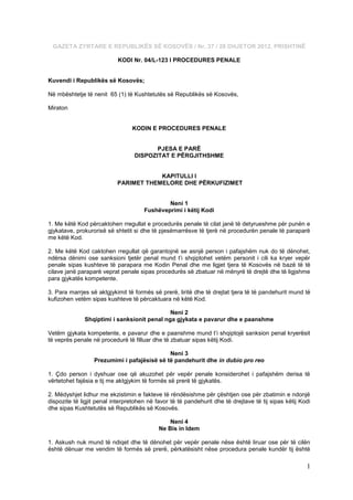 GAZETA ZYRTARE E REPUBLIKËS SË KOSOVËS / Nr. 37 / 28 DHJETOR 2012, PRISHTINË

                           KODI Nr. 04/L-123 I PROCEDURES PENALE


Kuvendi i Republikës së Kosovës;

Në mbështetje të nenit 65 (1) të Kushtetutës së Republikës së Kosovës,

Miraton


                                 KODIN E PROCEDURES PENALE


                                         PJESA E PARË
                                  DISPOZITAT E PËRGJITHSHME


                                       KAPITULLI I
                           PARIMET THEMELORE DHE PËRKUFIZIMET


                                              Neni 1
                                      Fushëveprimi i këtij Kodi

1. Me këtë Kod përcaktohen rregullat e procedurës penale të cilat janë të detyrueshme për punën e
gjykatave, prokurorisë së shtetit si dhe të pjesëmarrësve të tjerë në procedurën penale të paraparë
me këtë Kod.

2. Me këtë Kod caktohen rregullat që garantojnë se asnjë person i pafajshëm nuk do të dënohet,
ndërsa dënimi ose sanksioni tjetër penal mund t’i shqiptohet vetëm personit i cili ka kryer vepër
penale sipas kushteve të parapara me Kodin Penal dhe me ligjet tjera të Kosovës në bazë të të
cilave janë paraparë veprat penale sipas procedurës së zbatuar në mënyrë të drejtë dhe të ligjshme
para gjykatës kompetente.

3. Para marrjes së aktgjykimit të formës së prerë, liritë dhe të drejtat tjera të të pandehurit mund të
kufizohen vetëm sipas kushteve të përcaktuara në këtë Kod.

                                             Neni 2
              Shqiptimi i sanksionit penal nga gjykata e pavarur dhe e paanshme

Vetëm gjykata kompetente, e pavarur dhe e paanshme mund t’i shqiptojë sanksion penal kryerësit
të veprës penale në procedurë të filluar dhe të zbatuar sipas këtij Kodi.

                                             Neni 3
                  Prezumimi i pafajësisë së të pandehurit dhe in dubio pro reo

1. Çdo person i dyshuar ose që akuzohet për vepër penale konsiderohet i pafajshëm derisa të
vërtetohet fajësia e tij me aktgjykim të formës së prerë të gjykatës.

2. Mëdyshjet lidhur me ekzistimin e fakteve të rëndësishme për çështjen ose për zbatimin e ndonjë
dispozite të ligjit penal interpretohen në favor të të pandehurit dhe të drejtave të tij sipas këtij Kodi
dhe sipas Kushtetutës së Republikës së Kosovës.

                                                Neni 4
                                            Ne Bis in Idem

1. Askush nuk mund të ndiqet dhe të dënohet për vepër penale nëse është liruar ose për të cilën
është dënuar me vendim të formës së prerë, përkatësisht nëse procedura penale kundër tij është

                                                                                                       1
 