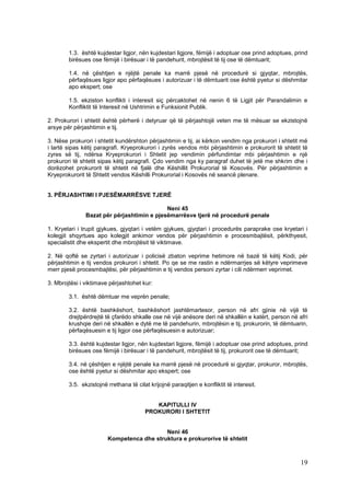 1.3. është kujdestar ligjor, nën kujdestari ligjore, fëmijë i adoptuar ose prind adoptues, prind
        birësues ose fëmijë i birësuar i të pandehurit, mbrojtësit të tij ose të dëmtuarit;

        1.4. në çështjen e njëjtë penale ka marrë pjesë në procedurë si gjyqtar, mbrojtës,
        përfaqësues ligjor apo përfaqësues i autorizuar i të dëmtuarit ose është pyetur si dëshmitar
        apo ekspert; ose

        1.5. ekziston konflikti i interesit siç përcaktohet në nenin 6 të Ligjit për Parandalimin e
        Konfliktit të Interesit në Ushtrimin e Funksionit Publik.

2. Prokurori i shtetit është përherë i detyruar që të përjashtojë veten me të mësuar se ekzistojnë
arsye për përjashtimin e tij.

3. Nëse prokurori i shtetit kundërshton përjashtimin e tij, ai kërkon vendim nga prokurori i shtetit më
i lartë sipas këtij paragrafi. Kryeprokurori i zyrës vendos mbi përjashtimin e prokurorit të shtetit të
zyres së tij, ndërsa Kryeprokurori i Shtetit jep vendimin përfundimtar mbi përjashtimin e një
prokurori të shtetit sipas këtij paragrafi. Çdo vendim nga ky paragraf duhet të jetë me shkrim dhe i
dorëzohet prokurorit të shtetit në fjalë dhe Këshillit Prokurorial të Kosovës. Për përjashtimin e
Kryeprokurorit të Shtetit vendos Këshilli Prokurorial i Kosovës në seancë plenare.


3. PËRJASHTIMI I PJESËMARRËSVE TJERË

                                            Neni 45
               Bazat për përjashtimin e pjesëmarrësve tjerë në procedurë penale

1. Kryetari i trupit gjykues, gjyqtari i vetëm gjykues, gjyqtari i procedurës paraprake ose kryetari i
kolegjit shqyrtues apo kolegjit ankimor vendos për përjashtimin e procesmbajtësit, përkthyesit,
specialistit dhe ekspertit dhe mbrojtësit të viktimave.

2. Në qoftë se zyrtari i autorizuar i policisë zbaton veprime hetimore në bazë të këtij Kodi, për
përjashtimin e tij vendos prokurori i shtetit. Po qe se me rastin e ndërmarrjes së këtyre veprimeve
merr pjesë procesmbajtësi, për përjashtimin e tij vendos personi zyrtar i cili ndërmerr veprimet.

3. Mbrojtësi i viktimave përjashtohet kur:

        3.1. është dëmtuar me veprën penale;

        3.2. është bashkëshort, bashkëshort jashtëmartesor, person në afri gjinie në vijë të
        drejtpërdrejtë të çfarëdo shkalle ose në vijë anësore deri në shkallën e katërt, person në afri
        krushqie deri në shkallën e dytë me të pandehurin, mbrojtësin e tij, prokurorin, të dëmtuarin,
        përfaqësuesin e tij ligjor ose përfaqësuesin e autorizuar;

        3.3. është kujdestar ligjor, nën kujdestari ligjore, fëmijë i adoptuar ose prind adoptues, prind
        birësues ose fëmijë i birësuar i të pandehurit, mbrojtësit të tij, prokurorit ose të dëmtuarit;

        3.4. në çështjen e njëjtë penale ka marrë pjesë në procedurë si gjyqtar, prokuror, mbrojtës,
        ose është pyetur si dëshmitar apo ekspert; ose

        3.5. ekzistojnë rrethana të cilat krijojnë paraqitjen e konfliktit të interesit.


                                           KAPITULLI IV
                                        PROKURORI I SHTETIT


                                           Neni 46
                        Kompetenca dhe struktura e prokurorive të shtetit



                                                                                                     19
 