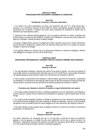 KAPITULLI XXXIV
                  PROCEDURA PËR REVOKIMIN E DËNIMEVE ALTERNATIVE


                                             Neni 519
                           Kushtet për revokimin e dënimeve alternative

1. Kur dënimi me kusht kushtëzohet me njërin nga detyrimet nga neni 51 i Kodit Penal dhe i
akuzuari nuk e përmbush detyrimin brenda afatit të caktuar nga gjykata, gjykata themelore fillon
procedurën për revokimin e dënimit me kusht sipas propozimit të prokurorit të shtetit ose të
dëmtuarit ose sipas detyrës zyrtare.

2. Gjyqtari të cilit i caktohet çështja gjyqësore, merr në pyetje të dënuarin kur është i arritshëm dhe
shtron pyetjet e nevojshme për vërtetimin e fakteve dhe mbledhjen e provave që kanë të bëjnë me
gjykimin e çështjes, e pastaj shkresat ia dërgon kolegjit.

3. Kryetari i kolegjit cakton seancën e kolegjit për të cilën e lajmëron prokurorin e shtetit, të dënuarin
dhe të dëmtuarin. Mosprania e palëve dhe e të dëmtuarit nëse janë thirrur me rregull nuk pengon
mbajtjen e seancës së kolegjit.

4. Kur gjykata vërteton se i dënuari nuk e ka përmbushur detyrimin e caktuar me aktgjykim, atëherë
merr aktgjykimin në pajtim me nenin 55 të Kodit Penal.


                            KAPITULLI XXXV
  PROCEDURA PËR MARRJEN E VENDIMIT PËR SHLYERJEN E DËNIMIT NGA EVIDENCA


                                              Neni 520
                                          Shlyerja e dënimit

1. Kur ligji parasheh shlyerjen e dënimit pas kalimit të një afati të caktuar, me kusht që kryerësi të
mos kryejë vepër të re penale brenda këtij afati nga neni 103 i Kodit Penal, organi publik kompetent
për çështje gjyqësore sipas detyrës zyrtare merr aktvendimin për shlyerjen e dënimit.

2. Para marrjes së aktvendimit mbi shlyerjen e dënimit bëhen gjurmime të nevojshme, veçanërisht
në mbledhjen e të dhënave të cilat tregojnë nëse kundër të dënuarit zbatohet procedurë penale për
ndonjë vepër të re penale të kryer para kalimit të afatit të paraparë për shlyerjen e dënimit.

                                          Neni 521
       Procedura për shlyerjen e dënimit në rastet kur organi administrativ nuk vepron

1. Kur organi publik kompetent në lëmin e çështjeve gjyqësore nuk merr aktvendim mbi shlyerjen e
dënimit, personi i dënuar mund të kërkojë të konstatohet se shlyerja e dënimit është bërë në bazë
të ligjit.

2. Kur organi publik kompetent në lëmin e çështjeve gjyqësore nuk merr aktvendim sipas kërkesës
së të dënuarit brenda tridhjetë (30) ditëve nga dita e marrjes së kërkesës, i dënuari mund të kërkojë
që gjykata e cila në shkallë të parë ka marrë aktgjykimin të merr aktvendim për shlyerje të dënimit.

3. Për këtë kërkesë vendos gjykata pasi të dëgjojë mendimin e prokurorit të shtetit kur procedura
është filluar me kërkesë të tij.

                                               Neni 522
                                   Shlyerja e dënimeve alternative

Kur dënimi alternativ nuk revokohet pas një (1) viti nga dita e pushimit të kohës së verifikimit,
gjykata e cila ka gjykuar në shkallë të parë merr aktvendim me të cilin e shlyen dënimin. Ky
aktvendim i dërgohet të dënuarit dhe prokurorit të shtetit kur procedura është filluar me kërkesë të
tij, si dhe organit publik kompetent në lëmin e çështjeve gjyqësore.

                                                                                                     199
 