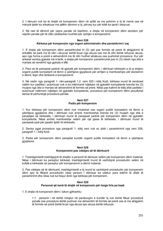 2. I dënuari nuk ka të drejtë në kompensim dëmi në qoftë se me pohimin e tij të rremë ose në
mënyrë tjetër ka shkaktuar me qëllim dënimin e tij, përveç kur për këtë ka qenë i detyruar.

3. Në rast të dënimit për vepra penale në bashkim, e drejta në kompensim dëmi ekziston për
veprën penale për të cilën plotësohen kushtet për njohjen e kompensimit.

                                        Neni 526
            Kërkesa për kompensim nga organi administrativ dhe parashkrimi i saj

1. E drejta për kompensim dëmi parashkruhet tri (3) vjet pas formës së prerë të aktgjykimit të
shkallës së parë me të cilin i akuzuar është liruar nga akuza ose me të cilin është refuzuar akuza,
apo nga forma e prerë e aktvendimit me të cilin hudhet aktakuza ose pushohet procedura. Kur për
ankesë vendos gjykata më e lartë, e drejta për kompensim parashkruhet pas tri (3) vitesh nga dita e
marrjes së vendimit nga gjykata e tillë.

2. Para se të paraqesë padinë në gjykatë për kompensim dëmi, i dëmtuari kërkesën e tij ia drejton
organit publik kompetent në lëmin e çështjeve gjyqësore për arritjen e marrëveshjes për ekzistimin
e dëmit, llojin dhe lartësinë e kompensimit.

3. Në rastin nga paragrafi 1. nën-paragrafi 1.2. neni 525 i këtij Kodi, kërkesa mund të vendoset
vetëm kur paditësi i autorizuar nuk e ka ndërmarrë ndjekjen në gjykatën kompetente brenda tre (3)
muajve nga dita e marrjes së aktvendimit të formës së prerë. Nëse pas kalimit të këtij afati paditësi i
autorizuar ndërmerr ndjekjen në gjykatën kompetente, procedura për kompensim dëmi pezullohet
derisa të përfundojë procedura penale.

                                             Neni 527
                                       Padia për kompensim

1. Kur kërkesa për kompensim dëmi nuk miratohet ose organi publik kompetent në lëmin e
çështjeve gjyqësore dhe i dëmtuari nuk arrijnë marrëveshje brenda tre (3) muajsh nga dita e
paraqitjes së kërkesës, i dëmtuari mund të paraqesë padinë për kompensim dëmi në gjykatën
kompetente. Nëse arrihet marrëveshje vetëm për një pjese të kërkesës, i dëmtuari mund të
paraqesë padi për pjesën tjetër të kërkesës.

2. Derisa zgjat procedura nga paragrafi 1. këtij neni nuk ec afati i parashkrimit nga neni 526,
paragrafi 1. i këtij Kodi.

3. Padia për kompensim dëmi paraqitet kundër organit publik kompetent në lëmin e çështjeve
gjyqësore.

                                         Neni 528
                            Kompensimi pas vdekjes së të dëmtuarit

1. Trashëgimtarët trashëgojnë të drejtën e personit të dëmtuar vetëm për kompensim dëmi material.
Nëse i dëmtuari ka paraqitur kërkesë, trashëgimtarët mund të vazhdojnë procedurën vetëm në
kufijtë e kërkesës së paraqitur për kompensimin e dëmit material.

2. Pas vdekjes së të dëmtuarit, trashëgimtarët e tij mund ta vazhdojnë procedurën për kompensim
dëmi apo ta fillojnë procedurën nëse personi i dëmtuar ka vdekur para kalimit të afatit të
parashkrimit dhe nëse nuk ka hequr dorë nga kërkesa për kompensim.

                                            Neni 529
                Personat që kanë të drejtë në kompensim për heqje lirie pa bazë

1. E drejta në kompensim dëmi i takon gjithashtu:

        1.1. personit i cili është mbajtur në paraburgim e kundër tij nuk është filluar procedurë
        penale ose procedura është pushuar me aktvendim të formës së prerë ose ai me aktgjykim
        të formës së prerë është liruar nga akuza apo akuza është refuzuar;



                                                                                                  201
 