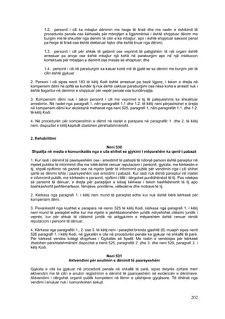 1.2. personit i cili ka mbajtur dënimin me heqje të lirisë dhe me rastin e rishikimit të
        procedurës penale ose kërkesës për mbrojtjen e ligjshmërisë i është shqiptuar dënim me
        burgim më të shkurtër nga dënimi të cilin e ka mbajtur, apo i është shqiptuar saksion penal
        pa heqje të lirisë ose është deklaruar fajtor dhe është liruar nga dënimi;

        1.3. personit i cili për shkak të gabimit ose veprimit të paligjshëm të një organi është
        arrestuar pa arsye ose është mbajtur një kohë në paraburgim apo në një institucion
        korrektues për mbajtjen e dënimit ose masës së shqiptuar; dhe

        1.4. personit i cili në paraburgim ka kaluar kohë më të gjatë se sa dënimi me burgim për të
        cilin është gjykuar.

2. Personi i cili sipas nenit 163 të këtij Kodi është arrestuar pa bazë ligjore, i takon e drejta në
kompensim dëmi në qoftë se kundër tij nuk është caktuar paraburgimi ose nëse koha e arrestit nuk i
është llogaritur në dënimin e shqiptuar për vepër penale ose kundërvajtje.

3. Kompensim dëmi nuk i takon personit i cili me veprimet e tij të palejueshme ka shkaktuar
arrestimin. Në rastet nga paragrafi 1. nën-paragrafët 1.1 dhe 1.2. të këtij neni përjashtohet e drejta
në kompensim dëmi kur ekzistojnë rrethanat nga neni 525, paragrafi 1, nën-paragrafët 1.1. dhe 1.2.
të këtij Kodi.

4. Në procedurën për kompensimin e dëmit në rastet e parapara në paragrafët 1. dhe 2. të këtij
neni, dispozitat e këtij kapitulli zbatohen përshtatshmërisht.


2. Rehabilitimi

                                        Neni 530
Shpallja në media e komunikatës nga e cila shihet se gjykimi i mëparshëm ka qenë i pabazë

1. Kur rasti i dënimit të paarsyeshëm ose i arrestimit të pabazë të ndonjë personi është paraqitur në
mjetet publike të informimit dhe me këtë është cenuar reputacioni i personit, gjykata, me kërkesën e
tij, shpall njoftimin në gazetë ose në mjetin tjetër të informimit publik për vendimin nga i cili shihet
qartë se dënimi ishte i paarsyeshëm ose arrestimi i pabazë. Kur rasti nuk është paraqitur në mjetet
e informimit publik, me kërkesën e personit, njoftimi i tillë i dërgohet punëdhënësit të tij. Pas vdekjes
së personit të dënuar, e drejta për paraqitjen e kësaj kërkese i takon bashkëshortit të tij apo
bashkëshortit jashtëmartesor, fëmijëve, prindërve, vëllezërve dhe motrave të tij.

2. Kërkesa nga paragrafi 1. i këtij neni mund të paraqitet edhe kur nuk është bërë kërkesë për
kompensim dëmi.

3. Pavarësisht nga kushtet e parapara në nenin 525 të këtij Kodi, kërkesa nga paragrafi 1. i këtij
neni mund të paraqitet edhe kur me mjetin e jashtëzakonshëm juridik ndryshohet cilësimi juridik i
veprës, kur për shkak të cilësimit juridik në aktgjykimin e mëparshëm është cenuar rëndë
reputacioni i personit të dënuar.

4. Kërkesa nga paragrafët 1., 2. ose 3. të këtij neni i paraqitet brenda gjashtë (6) muajsh sipas nenit
526 paragrafi 1. i këtij Kodi, në gjykatën e cila në procedurën penale ka gjykuar në shkallë të parë.
Për kërkesë vendos kolegji shqyrtues i Gjykatës së Apelit. Me rastin e vendosjes për kërkesë
zbatohen përshtatshmërisht dispozitat e nenit 525, paragrafët 2. dhe 3. dhe neni 529, paragrafi 3. i
këtij Kodi.

                                           Neni 531
                       Aktvendimi për anulimin e dënimit të paarsyeshëm

Gjykata e cila ka gjykuar në procedurë penale në shkallë të parë, sipas detyrës zyrtare merr
aktvendim me të cilin e anulon regjistrimin e dënimit të paarsyeshëm në evidencën e dënimeve.
Aktvendimi i dërgohet organit publik kompetent në lëmin e çështjeve gjyqësore. Të dhënat nga
vendimi i anuluar nuk i komunikohen askujt.



                                                                                                    202
 