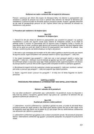 Neni 532
                    Kufizimet me rastin e shikimit dhe të kopjimit të shkresave

Personi i autorizuar për shikim dhe kopjim të shkresave lidhur me dënimin e paarsyeshëm ose
arrestimin e pabazë të personit nuk mund t’i përdorë këto shënime në mënyrë të dëmshme për
rehabilitimin e personit kundër të cilit është zbatuar procedura penale. Kryetari i gjykatës detyrohet
që për këtë të paralajmërojë personin të cilit i lejohet shikimi dhe kjo shënohet në shkresë me
nënshkrimin e atij personi.


3. Procedura për realizimin e të drejtave tjera

                                               Neni 533
                                      Realizimi i të drejtave tjera

1. Personit të cilit për shkak të dënimit të paarsyeshëm ose arrestimit të pabazë i ka pushuar
marrëdhënia e punës ose sigurimi social sipas sistemit të mirëqenies sociale, ka të drejtë të
përfitojë kohën e humbur të papunësisë dhe të sigurimit duke ia llogaritur kohën e humbur të
papunësisë sikur të ishte i punësuar gjatë dënimit ose arrestimit të pabazë. Në stazh llogaritet edhe
koha që ka qenë pa punë për shkak të dënimit të paarsyeshëm ose arrestimit të pabazë, nëse
humbja e vendit të punës nuk është shkaktuar me fajin e atij personi.

2. Me rastin e çdo vendosjeje për të drejtën në të cilën ndikon gjatësia e stazhit të punës apo stazhit
të sigurimit social, organi kompetent merr parasysh stazhin e njohur nga paragrafi 1. i këtij neni.

3. Kur organi kompetent nga paragrafi 2. i këtij neni nuk e merr parasysh stazhin e njohur nga
paragrafi 1 i këtij neni, i dëmtuari mund të kërkojë që gjykata nga neni 527, paragrafi 1. i këtij Kodi
të konfirmojë njohjen e asaj kohe sipas ligjit. Padia paraqitet kundër organit kompetent i cili refuzon
të pranojë stazhin e pranuar dhe kundër organit publik kompetent në lëmin e çështjeve gjyqësore.

4. Me kërkesë të organit në të cilin realizohet e drejta nga paragrafi 2. i këtij neni, kontributi i caktuar
për kohën e pranuar nga paragrafi 1. i këtij neni paguhet nga mjetet buxhetore.

5. Stazhi i sigurimit social i pranuar me paragrafin 1. të këtij neni në tërësi llogaritet në stazhin
pensional.


                               KAPITULLI XXXVII
        PROCEDURA PËR DHËNIEN E LETËRRESHTIMIT DHE SHPALLJEVE PUBLIKE


                                               Neni 534
                                  Kërkimi i adresës së të pandehurit

Kur nuk dihet vendbanimi i përhershëm apo i përkohshëm i të pandehurit, kurse me dispozitat e
këtij Kodi kjo është e nevojshme, gjykata kërkon nga policia që i pandehuri të kërkohet dhe që
gjykata të njoftohet për adresën e tij.

                                             Neni 535
                                Kushtet për dhënien e letërrreshtimit

1. Letërreshtimi mund të urdhërohet kur i pandehuri gjendet në arrati, e kundër të cilit është filluar
procedura penale për vepër penale e cila ndiqet sipas detyrës zyrtare dhe për të cilën vepër mund
të shqiptohet sipas ligjit dënim me të paktën dy (2) vjet burgim dhe kur është lëshuar urdhërarrest
ose aktvendim për caktimin e paraburgimit.

2. Letërreshtimi urdhërohet nga gjykata e cila e zbaton procedurën penale. Në procedurë paraprake
lëshimi i letërreshtimit urdhërohet nga gjyqtari i procedurës paraprake me propozim të prokurorit të
shtetit.



                                                                                                       203
 