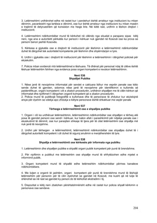 3. Letërreshtimi urdhërohet edhe në rastet kur i pandehuri është arratisur nga institucioni ku mban
dënimin, pavarësisht nga lartësia e dënimit, ose kur është arratisur nga institucioni ku mban masën
e trajtimit të detyrueshëm që konsiston me heqje lirie. Në këtë rast, urdhrin e lëshon drejtori i
institucionit.

4. Letërrreshtimi ndërkombëtar mund të kërkohet në cilëndo nga situatat e parapara sipas këtij
neni, nga ana e autoritetit përkatës kur personi i kërkuar nuk gjendet në Kosovë ose ka prova se
personi banon jashtë Kosovës.

5. Kërkesa e gjykatës ose e drejtorit të institucionit për lëshimin e letërrreshtimit ndërkombëtar
duhet të dërgohet tek autoritetet kompetente për lëshimin dhe shpërndarjen e tyre.

6. Urdhri i gjykatës ose i drejtorit të institucionit për lëshimin e letërreshtimin i dërgohet policisë për
ekzekutim.

7. Policia mban evidencë mbi letërreshtimet e lëshuara. Të dhënat për personat ndaj të cilëve është
lëshuar letërreshtim fshihen nga evidenca posa organi kompetent e revokon letërreshtimin.

                                              Neni 536
                                           Shpalljet Publike

1. Nëse janë të nevojshme informatat për sendet e caktuara lidhur me veprën penale ose këto
sende duhet të gjenden, sidomos nëse janë të nevojshme për identifikimin e kufomës së
paidentifikuar, organi kompetent i cili e zbaton procedurën, urdhëron shpalljen me të cilën kërkon që
informatat dhe njoftimet t’i dërgohen organit kompetent që e zbaton procedurën.
2. Policia mund të publikojë fotografitë e kufomave dhe të personave të zhdukur kur ekzistojnë
arsye për dyshim se vdekja apo zhdukja e këtyre personave është shkaktuar me vepër penale

                                             Neni 537
                         Tërheqja e letërrreshtimit ose e shpalljes publike

1. Organi i cili ka urdhëruar letërreshtimin, letërrreshtimin ndërkombëtar ose shpalljen e tërheq atë
posa të gjendet personi ose sendi i kërkuar, kur kalon afati i parashkrimit për ndjekje penale ose i
ekzekutimit të dënimit, ose kur paraqiten shkaqe të tjera për të cilat letërreshtimi ose shpallja më
nuk janë të nevojshme.

2. Urdhri për tërheqjen e letërrreshtimit, letërrreshtimit ndërkombëtar ose shpalljes duhet të i
dërgohet autoritetit kompetent i cili duhet të siguroj anulimin e menjëhershëm të tyre.

                                             Neni 538
                Shpallja e letërrreshtimit ose kërkesës për informata nga publiku

1. Letërreshtimin dhe shpalljen publike e shpallë organi publik kompetent për punë të brendshme.

2. Për njoftimin e publikut me letërreshtim ose shpallje mund të shfrytëzohen edhe mjetet e
informimit publik.

3. Organi kompetent mund të shpallë edhe letërreshtim ndërkombëtar përmes kanaleve
ndërkombëtare.

4. Me lutjen e organit të jashtëm, organi kompetent për punë të brendshme mund të lëshojë
letërreshtim për personin për të cilin dyshohet se gjendet në Kosovë, me kusht që në lutje të
shënohet se në rast se gjendet ky person do të kërkohet ekstradimi i tij.

5. Dispozitat e këtij neni zbatohen përshtatshmërisht edhe në rastet kur policia shpall kërkimin e
personave ose sendeve.




                                                                                                      204
 