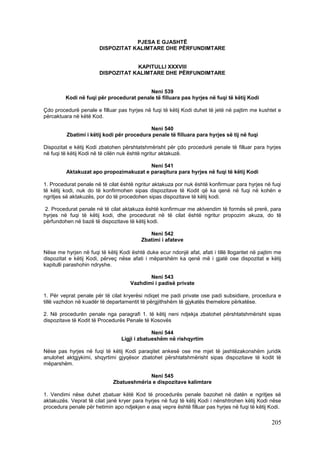 PJESA E GJASHTË
                        DISPOZITAT KALIMTARE DHE PËRFUNDIMTARE


                                    KAPITULLI XXXVIII
                        DISPOZITAT KALIMTARE DHE PËRFUNDIMTARE


                                          Neni 539
         Kodi në fuqi për procedurat penale të filluara pas hyrjes në fuqi të këtij Kodi

Çdo procedurë penale e filluar pas hyrjes në fuqi të këtij Kodi duhet të jetë në pajtim me kushtet e
përcaktuara në këtë Kod.

                                            Neni 540
          Zbatimi i këtij kodi për procedura penale të filluara para hyrjes së tij në fuqi

Dispozitat e këtij Kodi zbatohen përshtatshmërisht për çdo procedurë penale të filluar para hyrjes
në fuqi të këtij Kodi në të cilën nuk është ngritur aktakuzë.

                                        Neni 541
         Aktakuzat apo propozimakuzat e paraqitura para hyrjes në fuqi të këtij Kodi

1. Procedurat penale në të cilat është ngritur aktakuza por nuk është konfirmuar para hyrjes në fuqi
të këtij kodi, nuk do të konfirmohen sipas dispozitave të Kodit që ka qenë në fuqi në kohën e
ngritjes së aktakuzës, por do të procedohen sipas dispozitave të këtij kodi.

2. Procedurat penale në të cilat aktakuza është konfirmuar me aktvendim të formës së prerë, para
hyrjes në fuqi të këtij kodi, dhe procedurat në të cilat është ngritur propozim akuza, do të
përfundohen në bazë të dispozitave të këtij kodi.

                                             Neni 542
                                          Zbatimi i afateve

Nëse me hyrjen në fuqi të këtij Kodi është duke ecur ndonjë afat, afati i tillë llogaritet në pajtim me
dispozitat e këtij Kodi, përveç nëse afati i mëparshëm ka qenë më i gjatë ose dispozitat e këtij
kapitulli parashohin ndryshe.

                                            Neni 543
                                     Vazhdimi i padisë private

1. Për veprat penale për të cilat kryerësi ndiqet me padi private ose padi subsidiare, procedura e
tillë vazhdon në kuadër të departamentit të përgjithshëm të gjykatës themelore përkatëse.

2. Në procedurën penale nga paragrafi 1. të këtij neni ndjekja zbatohet përshtatshmërisht sipas
dispozitave të Kodit të Procedurës Penale të Kosovës

                                              Neni 544
                                 Ligji i zbatueshëm në rishqyrtim

Nëse pas hyrjes në fuqi të këtij Kodi paraqitet ankesë ose me mjet të jashtëzakonshëm juridik
anulohet aktgjykimi, shqyrtimi gjyqësor zbatohet përshtatshmërisht sipas dispozitave të kodit të
mëparshëm.

                                           Neni 545
                              Zbatueshmëria e dispozitave kalimtare

1. Vendimi nëse duhet zbatuar këtë Kod të procedurës penale bazohet në datën e ngritjes së
aktakuzës. Veprat të cilat janë kryer para hyrjes në fuqi të këtij Kodi i nënshtrohen këtij Kodi nëse
procedura penale për hetimin apo ndjekjen e asaj vepre është filluar pas hyrjes në fuqi të këtij Kodi.

                                                                                                  205
 