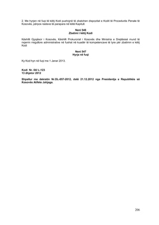 2. Me hyrjen në fuqi të këtij Kodi pushojnë të zbatohen dispozitat e Kodit të Procedurës Penale të
Kosovës, përpos rasteve të parapara në këtë Kapitull.

                                            Neni 546
                                       Zbatimi i këtij Kodi

Këshilli Gjyqësor i Kosovës, Këshilli Prokurorial i Kosovës dhe Ministria e Drejtësisë mund të
nxjerrin rregullore administrative në fushat në kuadër të kompetencave të tyre për zbatimin e këtij
Kodi

                                           Neni 547
                                          Hyrja në fuqi

Ky Kod hyn në fuqi me 1 Janar 2013.


Kodi Nr. 04/ L-123
13 dhjetor 2012

Shpallur me dekretin Nr.DL-057-2012, datë 21.12.2012 nga Presidentja e Republikës së
Kosovës Atifete Jahjaga.




                                                                                               206
 