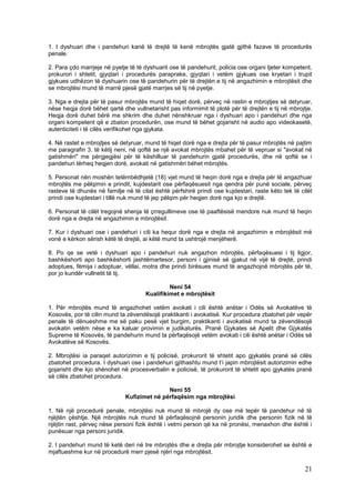 1. I dyshuari dhe i pandehuri kanë të drejtë të kenë mbrojtës gjatë gjithë fazave të procedurës
penale.

2. Para çdo marrjeje në pyetje të të dyshuarit ose të pandehurit, policia ose organi tjeter kompetent,
prokurori i shtetit, gjyqtari i procedurës paraprake, gjyqtari i vetëm gjykues ose kryetari i trupit
gjykues udhëzon të dyshuarin ose të pandehurin për të drejtën e tij në angazhimin e mbrojtësit dhe
se mbrojtësi mund të marrë pjesë gjatë marrjes së tij në pyetje.

3. Nga e drejta për të pasur mbrojtës mund të hiqet dorë, përveç në rastin e mbrojtjes së detyruar,
nëse heqja dorë bëhet qartë dhe vullnetarisht pas informimit të plotë për të drejtën e tij në mbrojtje.
Heqja dorë duhet bërë me shkrim dhe duhet nënshkruar nga i dyshuari apo i pandehuri dhe nga
organi kompetent që e zbaton procedurën, ose mund të bëhet gojarisht në audio apo videokasetë,
autenticiteti i të cilës verifikohet nga gjykata.

4. Në rastet e mbrojtjes së detyruar, mund të hiqet dorë nga e drejta për të pasur mbrojtës në pajtim
me paragrafin 3. të këtij neni, në qoftë se një avokat mbrojtës mbahet për të vepruar si "avokat në
gatishmëri" me përgjegjësi për të këshilluar të pandehurin gjatë procedurës, dhe në qoftë se i
pandehuri tërheq heqjen dorë, avokati në gatishmëri bëhet mbrojtës.

5. Personat nën moshën tetëmbëdhjetë (18) vjet mund të heqin dorë nga e drejta për të angazhuar
mbrojtës me pëlqimin e prindit, kujdestarit ose përfaqësuesit nga qendra për punë sociale, përveç
rasteve të dhunës në familje në të cilat është përfshirë prindi ose kujdestari, raste këto tek të cilët
prindi ose kujdestari i tillë nuk mund të jep pëlqim për heqjen dorë nga kjo e drejtë.

6. Personat të cilët tregojnë shenja të çrregullimeve ose të paaftësisë mendore nuk mund të heqin
dorë nga e drejta në angazhimin e mbrojtësit.

7. Kur i dyshuari ose i pandehuri i cili ka hequr dorë nga e drejta në angazhimin e mbrojtësit më
vonë e kërkon sërish këtë të drejtë, ai këtë mund ta ushtrojë menjëherë.

8. Po qe se vetë i dyshuari apo i pandehuri nuk angazhon mbrojtës, përfaqësuesi i tij ligjor,
bashkëshorti apo bashkëshorti jashtëmartesor, personi i gjinisë së gjakut në vijë të drejtë, prindi
adoptues, fëmija i adoptuar, vëllai, motra dhe prindi birësues mund të angazhojnë mbrojtës për të,
por jo kundër vullnetit të tij.

                                              Neni 54
                                     Kualifikimet e mbrojtësit

1. Për mbrojtës mund të angazhohet vetëm avokati i cili është anëtar i Odës së Avokatëve të
Kosovës, por të cilin mund ta zëvendësojë praktikanti i avokatisë. Kur procedura zbatohet për vepër
penale të dënueshme me së paku pesë vjet burgim, praktikanti i avokatisë mund ta zëvendësojë
avokatin vetëm nëse e ka kaluar provimin e judikaturës. Pranë Gjykates së Apelit dhe Gjykatës
Supreme të Kosovës, të pandehurin mund ta përfaqësojë vetëm avokati i cili është anëtar i Odës së
Avokatëve së Kosovës.

2. Mbrojtësi ia paraqet autorizimin e tij policisë, prokurorit të shtetit apo gjykatës pranë së cilës
zbatohet procedura. I dyshuari ose i pandehuri gjithashtu mund t’i japin mbrojtësit autorizimin edhe
gojarisht dhe kjo shënohet në procesverbalin e policisë, të prokurorit të shtetit apo gjykatës pranë
së cilës zbatohet procedura.

                                             Neni 55
                              Kufizimet në përfaqësim nga mbrojtësi

1. Në një procedurë penale, mbrojtësi nuk mund të mbrojë dy ose më tepër të pandehur në të
njëjtën çështje. Një mbrojtës nuk mund të përfaqësojnë personin juridik dhe personin fizik në të
njëjtin rast, përveç nëse personi fizik është i vetmi person që ka në pronësi, menaxhon dhe është i
punësuar nga personi juridik.

2. I pandehuri mund të ketë deri në tre mbrojtës dhe e drejta për mbrojtje konsiderohet se është e
mjaftueshme kur në procedurë merr pjesë njëri nga mbrojtësit.

                                                                                                    21
 