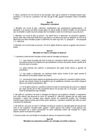 3. Nëse i pandehuri ka më shumë se një mbrojtës, njëri nga ta caktohet si mbrojtës kryesor nga i
pandehuri, e në rast se i pandehuri nuk bën një gjë të tillë, gjyqtari kompetent cakton mbrojtësin
kryesor.

                                             Neni 56
                                      Përjashtimi i mbrojtësit

1. Mbrojtës nuk mund të jetë i dëmtuari, bashkëshorti apo bashkëshorti jashtëmartesor i të
dëmtuarit, e as personi që është në gjini gjaku në vijë të drejtë në cilëndo shkallë, në vijë anësore
deri në shkallën e katërt ose të krushqisë deri në shkallën e dytë me të dëmtuarin ose prokurorin.

2. Mbrojtës nuk mund të jetë as personi i cili është thirrur si dëshmitar në shqyrtimin gjyqësor,
përveç nëse sipas këtij Kodi është liruar nga detyra e të dëshmuarit dhe ka deklaruar se nuk do të
dëshmojë ose nëse mbrojtësi pyetet si dëshmitar në rastin nga neni 12, paragrafi 1. nën-paragrafi
1.2. i këtij Kodi.

3. Mbrojtës nuk mund të jetë as personi i cili në të njëjtën lëndë ka vepruar si gjyqtar ose prokuror i
shtetit.

                                              Neni 57
                            Mbrojtësi në rastet e mbrojtjes së detyruar

1. I pandehuri duhet të ketë mbrojtës në këto raste të mbrojtjes së detyruar:

        1.1. nga marrja në pyetje për herë të parë kur i pandehuri është memec, shurdh, i verbër
        ose shpreh shenja të çrregullimeve apo paaftësisë mendore dhe kështu është i paaftë që të
        mbrohet vetë me sukses;

        1.2. gjatë seancës për caktimin e paraburgimit dhe gjatë kohës derisa ai gjendet në
        paraburgim;

        1.3. nga ngritja e aktakuzës, kur aktakuza është ngritur kundër tij për vepër penale të
        dënueshme me të paktën dhjetë vjet burgim;

        1.4. në procedurë sipas mjeteve të jashtëzakonshme juridike kur i pandehuri është memec,
        shurdh ose shpreh shenja të çrregullimit apo të paaftësisë mendore ose është shqiptuar
        dënimi me burgim të përjetshëm; dhe

        1.5. në të gjitha rastet kur i pandehuri kërkon të hyjë në marrëveshje për pranimin e fajësisë
        për vepër penale për të cilën parashihet dënim me së paku një (1) vit burgim, i pandehuri
        duhet të përfaqësohet nga mbrojtësi.

2. Në qoftë se i pandehuri në rastin e mbrojtjes së detyruar nuk angazhon mbrojtës, e angazhimin
nuk e bën askush nga personat ne nenin 53. paragrafi 8. i këtij Kodi, gjykata ose nje organ tjeter
kompetent i cakton një mbrojtës sipas detyrës zyrtare me shpenzime publike. Kur mbrojtësi
caktohet sipas detyrës zyrtare pasi të jetë ngritur aktakuza, i pandehuri njoftohet për këtë me rastin
e dorëzimit të aktakuzës.

3. Në qoftë se i akuzuari në rastin e mbrojtjes së detyruar mbetet pa mbrojtës gjatë procedurës dhe
nëse ai nuk angazhon mbrojtës tjetër, gjyqtari i vetëm gjykues ose kryetari i trupit gjykues apo
organi kompetent që e zbaton procedurën në fazën paraprake cakton një mbrojtës të ri sipas
detyrës zyrtare në shpenzime publike.

4. Personi juridik nuk ka të drejtë në mbrojtës të caktuar me shpenzime publike.

                                         Neni 58
              Mbrojtësi me shpenzime publike, kur mbrojtja nuk është e detyruar




                                                                                                    22
 