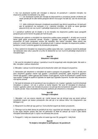 1. Kur nuk ekzistojnë kushtet për mbrojtjen e detyruar, të pandehurit i caktohet mbrojtës me
shpenzime publike me kërkesën e tij, nëse:
       1.1. nuk ekzistojnë kushtet për mbrojtje të detyrueshme e procedura penale zhvillohet për
       vepër penale për të cilën është paraparë dënimi me burgim me tetë (8) ose më shumë vjet,
       ose

        1.2. këtë e kërkojnë interesat e drejtësisë pavarësisht nga dënimi parashikuar, të dyshuarit
        apo të pandehurit me kerkesën e tij i caktohet mbrojtësi, në qoftë se sipas gjendjes
        pasurore të tij nuk nuk mund t`i përballojë shpenzimet e mbrojtjes së tij.

2. I pandehuri njoftohet për të drejtën e tij në mbrojtës me shpenzime publike sipas paragrafit
paraprak para se të merret në pyetje për herë të parë.

3.Kërkesa për caktimin e mbrojtësit me shpenzime publike sipas paragrafit 1. të këtij neni mund të
bëhet gjatë gjithë procedurës penale. Kryetari i gjykatës ose organi kompetent i cili zbaton
procedurën në fazën paraprake vendos për kërkesën dhe cakton mbrojtës. Nëse policia ose
prokurori i shtetit refuzon kërkesën e të pandehurit për t’i caktuar mbrojtës me shpenzime publike, i
pandehuri mund t’i ankohet gjyqtarit të procedurës paraprake.

4. Para caktimit të mbrojtësit me shpenzime publike sipas këtij neni, i pandehuri duhet të plotësojë
një deklaratë duke cekur pasuritë e tij dhe të deklarohet se nuk mund të përballojë shpenzimet e
mbrojtësit ligjor.

                                              Neni 59
                                        Shkarkimi i mbrojtësit

1. Në vend të mbrojtësit të caktuar, i pandehuri mund të angazhojë vetë mbrojtës tjetër. Në rastin e
tillë, mbrojtësi i caktuar shkarkohet.

2. Mbrojtësi i caktuar mund të kërkojë që të shkarkohet vetëm për shkaqe të arsyeshme.

3. Aktvendimi për shkarkimin e mbrojtësit në rastet e parapara në paragrafët 1. dhe 2. të këtij neni
para shqyrtimit gjyqësor merret nga gjyqtari i procedurës paraprake, gjatë shqyrtimit gjyqësor
merret nga gjyqtari i vetëm gjykues apo kryetari i trupit gjykues, kurse në procedurën e apelit merret
nga kryetari i kolegjit të apelit të Gjykatës së Apelit apo Gjykatës Supreme. Kundër këtij aktvendimi
nuk lejohet ankesë.

4. Në bazë të kërkesës së të pandehurit ose me pëlqimin e tij, kryetari i gjykatës mund të shkarkojë
mbrojtësin e caktuar i cili nuk e ushtron si duhet detyrën. Në vend të mbrojtësit të shkarkuar,
kryetari i gjykatës cakton një mbrojtës të pavarur me përvojë dhe kompetencë në pajtim me natyrën
e veprës penale. Oda e Avokatëve të Kosovës njoftohet për shkarkimin e mbrojtësit.

                                               Neni 60
                                         Tërheqja e mbrojtësit

1. Mbrojtësi i cili nuk pranon detyrën që i është besuar ose që tërhiqet prej saj duhet njoftuar
menjëherë organin që zbaton procedurën dhe atë që e ka caktuar lidhur me mospranimin ose
tërheqjen e tij.

2. Mospranimi ka efekt që nga çasti kur i komunikohet organit që zbaton procedurën.

3. Tërheqja nuk ka efekt derisa të pandehurit të mos i sigurohet një mbrojtës i ri sipas zgjedhjes së
tij ose sipas detyrës zyrtare dhe deri në përfundim të afatit të caktuar që mund t’i jetë dhënë
mbrojtësit zëvendësues për t’u njohur me shkresat dhe provat.

4. Paragrafi 3. i këtij neni zbatohet edhe në rastet nga neni 59, paragrafi 2. i këtij Kodi.

                                               Neni 61
                       Të drejtat e mbrojtësit si përfaqësues i të pandehurit



                                                                                                   23
 