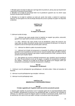 1. Mbrojtësi gëzon të drejta të njëjta që ia njeh ligji edhe të pandehurit, përveç atyre që shprehimisht
i rezervohen të pandehurit personalisht.
2. Mbrojtësi ka të drejtë të komunikojë lirisht me të pandehurin gojarisht ose me shkrim sipas
kushteve që garantojnë fshehtësinë.

3. Mbrojtësi ka të drejtë të njoftohet me kohë për vendin dhe kohën e zbatimit të veprimeve
hetimore, të marrë pjesë në to dhe të shikojë shkresat dhe provat e çështjes në pajtim me dispozitat
e këtij Kodi.


                                            KAPITULLI VI
                                            I DËMTUARI


                                               Neni 62
                                      Të drejtat e të dëmtuarit

1. I dëmtuari ka këto të drejta:

        1.1. i dëmtuari nga vepra penale duhet te trajtohet me respekt nga policia, prokurorët,
        gjyqtarët ose organi tjeter që zbaton procedurën penale .

        1.2. nëse i dëmtuari nga vepra penale mund të identifikohet, policia dhe prokurori ose
        organi tjeter që zbaton procedurën penale duhet të kontaktojnë të dëmtuarin në mënyrë të
        arsyeshme dhe të informojnë atë që është palë e dëmtuar.

        1.3. i dëmtuari ka cilësinë e palës në procedurë penale.

        1.4. i dëmtuari ka të drejtë në kompensimin e arsyeshëm të urdhëruar nga gjykata prej të
        pandehurit ose të pandehurve që kanë pranuar ose janë shpallur fajtor për dëmin material,
        fizik dhe emocional të shkaktuar nga kryerja e veprës penale për të cilën i pandehuri ose të
        pandehurit janë shpallur fajtorë.

        1.5. nëse gjykata nuk mund të urdhërojë kompensimin nga i pandehuri apo të pandehurit
        për shkak të pamundësisë së tyre për të paguar, mungesës së kompetencës së gjykatës
        ose vdekjes, i dëmtuari ka të drejtë që të kërkojë nga gjykata që të dërgojë urdhrin për
        kompensim te koordinatori i fondit për kompensimin e viktimave.

                                             Neni 63
                                    Përfaqësuesi i të dëmtuarit

1. I dëmtuari mund të përfaqësohet nga përfaqësuesi i cili është anëtar i Odës së Avokatëve të
Kosovës;

2. I dëmtuari mund të përfaqësohet nga mbrojtësi i viktimave;

3. I dëmtuari mund të përfaqësojë veten.


                                       KAPITULLI VII
                              MBIKËQYRJA E PROCEDURËS PENALE


                                              Neni 64
             E drejta e gjykatës për të gjobitur palët që zvarrisin procedurën penale

1. Gjykata gjatë rrjedhës së procedurës mund t’i shqiptojë gjobë deri në dyqindepesëdhjetë (250)
Euro mbrojtësit, përfaqësuesit të autorizuar ose përfaqësuesit ligjor, të dëmtuarit ose mbrojtësit të
viktimave, kur veprimet e tij janë të drejtuara qartë në zvarritjen e procedurës penale. Gjoba mund
te caktohet per cdo veprim qe ka per qellim zvarritjen e procedures sipas ketij paragrafi.

                                                                                                     24
 