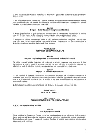 2. Oda e Avokatëve të Kosovës njoftohet për shqiptimin e gjobës ndaj anëtarit të saj ose praktikantit
të avokaturës.

3. Në qoftë se prokurori i shtetit nuk i paraqet gjykatës propozimet me kohë ose veprimet tjera në
procedurë i ndërmerr me vonesa të mëdha dhe kështu shkakton zvarritjen e procedurës, atëherë
për këtë njoftohet kryeprokurori i asaj prokurorie.

                                            Neni 65
                       Dërgimi i deklaratave të rreme prokurorit të shtetit

1. Nëse gjyqtari mëson se gjatë procedurës penale të cilën ai e kryeson ka pasur shkelje të neneve
391-401 të Kodit Penal, mund t’ia dërgojë rastin për hetim prokurorit përkatës të shtetit.

2. Gjyqtari i cili dërgon shkeljen nga nenet 391-401 të Kodit Penal sipas paragrafit 1. të këtij neni
nuk merr pjesë në procedurën penale që rrjedh si rezultat i këtij dërgimi, por mund të vazhdojë të
kryesojë procedurën penale e cila ka qenë duke u zbatuar.


                                      KAPITULLI VIII
                              DETYRIMET E ORGANEVE PUBLIKE


                                           Neni 66
               Detyrimi i organeve publike që të ndihmojnë prokurorin e shtetit

Të gjitha organet publike detyrohen që prokurorit të shtetit, gjykatave dhe organeve të tjera
kompetente që marrin pjesë në procedurë penale t’u japin ndihmën e nevojshme, sidomos për
çështjet që kanë të bëjnë me hetimin e veprave penale ose vendndodhjen e kryerësve.

                                              Neni 67
                               Nxjerrja e të dhënave konfidenciale

1. Me kërkesën e gjykatës, institucionet dhe personat përgjegjës për mbajtjen e bazave të të
dhënave, qoftë edhe pa pëlqimin e personave përkatës, i sigurojnë gjykatës të dhëna nga baza e
tyre e të dhënave që i mbajnë, kur të dhënat e tilla janë të domosdoshme për zhvillimin e
procedurës penale.

2. Gjykata detyrohet të mbrojë fshehtësinë e të dhënave të siguruara në mënyrë të tillë.


                                         PJESA E DYTË
                                      PROCEDURA PENALE


                                        KAPITULLI IX
                        FILLIMI I HETIMEVE DHE PROCEDURA PENALE


1. FAZAT E PROCEDURËS PENALE

                                              Neni 68
                                    Fazat e procedurës penale

Sipas këtij Kodi të Procedurës Penale, procedura penale ka katër faza të ndryshme: fazën e hetimit,
fazën e ngritjes së aktakuzës dhe deklarimit, fazën e shqyrtimin gjyqësor dhe fazën e mjetit juridik.
Procedurës penale mund t’i paraprijnë veprimet fillestare të policisë ose mbledhja e informatave
sipas nenit 84 të këtij Kodi.




                                                                                                  25
 