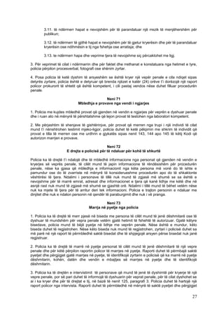 3.11. të ndërmerr hapat e nevojshëm për të parandaluar një rrezik të menjëhershëm për
        publikun;

        3.12. të ndërmerr të gjithë hapat e nevojshëm për të gjetur kryerësin dhe për të parandaluar
        kryerësin ose ndihmësin e tij nga fshehja ose arratisja; dhe

        3.13. te ndërmerr hapa dhe veprime tjera të nevojshme siç përcaktohet me ligj.

3. Për veprimet të cilat i ndërmarrin dhe për faktet dhe rrethanat e konstatuara nga hetimet e tyre,
policia përpilon procesverbal, fotografi ose shënim zyrtar.

4. Posa policia të ketë dyshim të arsyeshëm se është kryer një vepër penale e cila ndiqet sipas
detyrës zyrtare, policia është e detyruar që brenda njëzet e katër (24) orëve t’i dorëzojë një raport
policor prokurorit të shtetit që është kompetent, i cili pastaj vendos nëse duhet filluar procedurën
penale.

                                             Neni 71
                              Mbledhja e provave nga vendi i ngjarjes

1. Policia me kujdes mbledhë provat që gjenden në vendin e ngjarjes për veprën e dyshuar penale
dhe i ruan ato në mënyrë të përshtatshme që lejon provat të testohen nga laboratori kompetent.

2. Me përjashtim të shenjave të gishtërinjve, për provat që merren nga trupi i një individi të cilat
mund t’i nënshtrohen testimit mjeko-ligjor, policia duhet të ketë pëlqimin me shkrim të individit që
provat e tilla të merren ose me urdhrin e gjykatës sipas nenit 143, 144 apo 145 të këtij Kodi që
autorizon marrjen e provave.

                                              Neni 72
                      E drejta e policisë për të ndaluar për kohë të shkurtë

Policia ka të drejtë t’i ndalojë dhe të mbledhë informacione nga personat që gjenden në vendin e
kryerjes së veprës penale, të cilët mund të japin informacione të rëndësishëm për procedurën
penale, nëse ka gjasa që mbledhja e informacionit nga këta persona më vonë do të ishte e
pamundur ose do të zvarriste në mënyrë të konsiderueshme procedurën apo do të shkaktonte
vështirësi të tjera. Ndalimi i personave të tillë nuk mund të zgjasë më shumë se sa është e
nevojshme për të marrë emrat, adresat dhe informacionet e tjera që kanë lidhje me këtë dhe në
asnjë rast nuk mund të zgjasë më shumë se gjashtë orë. Ndalimi i tillë mund të bëhet vetëm nëse
nuk ka mjete të tjera për të arritur deri tek informacioni. Policia e trajton personin e ndaluar me
dinjitet dhe nuk e ndalon personin në qendër të paraburgimit dhe nuk i vë pranga.

                                              Neni 73
                                    Marrja në pyetje nga policia

1. Policia ka të drejtë të merr pjesë në biseda me persona të cilët mund të jenë dëshmitarë ose të
dyshuar të mundshëm për vepra penale vetëm gjatë hetimit të fshehtë të autorizuar. Gjatë këtyre
bisedave, policia mund të bëjë pyetje në lidhje me veprën penale. Nëse është e mundur, këto
biseda duhet të regjistrohen. Nëse këto biseda nuk mund të regjistrohen, zyrtari i policisë duhet sa
më parë në një raport të përmbledhë saktë bisedat dhe të shpjegojë arsyen përse bisedat nuk janë
regjistruar.

2. Policia ka të drejtë të marrë në pyetje personat të cilët mund të jenë dëshmitarë të një vepre
penale dhe për këtë përpilon raportin policor të marrjes në pyetje. Raporti duhet të përmbajë saktë
pyetjet dhe përgjigjet gjatë marrjes në pyetje, të identifikojë zyrtarin e policisë që ka marrë në pyetje
dëshmitarin, kohën, datën dhe vendin e mbajtjes së marrjes në pyetje dhe të identifikojë
dëshmitarin.

3. Policia ka të drejtën e intervistimit të personave që mund të jenë të dyshimtë për kryerje të një
vepre penale, por së pari duhet të informojë të dyshuarin për veprat penale, për të cilat dyshohet se
ai i ka kryer dhe për të drejtat e tij, në bazë të nenit 125, paragrafi 3. Policia duhet të hartojë një
raport policor nga intervista. Raporti duhet të përmbledhë në mënyrë të saktë pyetjet dhe përgjigjet

                                                                                                      27
 