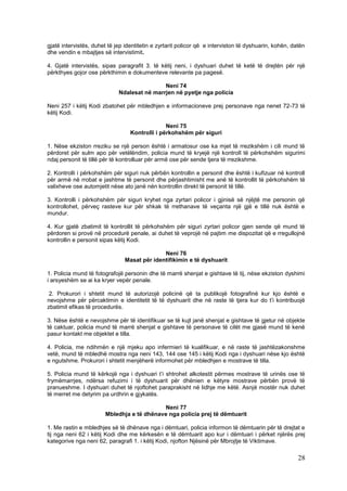 gjatë intervistës, duhet të jep identitetin e zyrtarit policor që e interviston të dyshuarin, kohën, datën
dhe vendin e mbajtjes së intervistimit.

4. Gjatë intervistës, sipas paragrafit 3. të këtij neni, i dyshuari duhet të ketë të drejtën për një
përkthyes gojor ose përkthimin e dokumenteve relevante pa pagesë.

                                             Neni 74
                             Ndalesat në marrjen në pyetje nga policia

Neni 257 i këtij Kodi zbatohet për mbledhjen e informacioneve prej personave nga nenet 72-73 të
këtij Kodi.

                                                Neni 75
                                  Kontrolli i përkohshëm për siguri

1. Nëse ekziston rreziku se një person është i armatosur ose ka mjet të rrezikshëm i cili mund të
përdoret për sulm apo për vetëlëndim, policia mund të kryejë një kontroll të përkohshëm sigurimi
ndaj personit të tillë për të kontrolluar për armë ose për sende tjera të rrezikshme.

2. Kontrolli i përkohshëm për siguri nuk përbën kontrollin e personit dhe është i kufizuar në kontroll
për armë në rrobat e jashtme të personit dhe përjashtimisht me anë të kontrollit të përkohshëm të
valixheve ose automjetit nëse ato janë nën kontrollin direkt të personit të tillë.

3. Kontrolli i përkohshëm për siguri kryhet nga zyrtari policor i gjinisë së njëjtë me personin që
kontrollohet, përveç rasteve kur për shkak të rrethanave të veçanta një gjë e tillë nuk është e
mundur.

4. Kur gjatë zbatimit të kontrollit të përkohshëm për siguri zyrtari policor gjen sende që mund të
përdoren si provë në procedurë penale, ai duhet të veprojë në pajtim me dispozitat që e rregullojnë
kontrollin e personit sipas këtij Kodi.

                                             Neni 76
                               Masat për identifikimin e të dyshuarit

1. Policia mund të fotografojë personin dhe të marrë shenjat e gishtave të tij, nëse ekziston dyshimi
i arsyeshëm se ai ka kryer vepër penale.

 2. Prokurori i shtetit mund të autorizojë policinë që ta publikojë fotografinë kur kjo është e
nevojshme për përcaktimin e identitetit të të dyshuarit dhe në raste të tjera kur do t’i kontribuojë
zbatimit efikas të procedurës.

3. Nëse është e nevojshme për të identifikuar se të kujt janë shenjat e gishtave të gjetur në objekte
të caktuar, policia mund të marrë shenjat e gishtave të personave të cilët me gjasë mund të kenë
pasur kontakt me objektet e tilla.

4. Policia, me ndihmën e një mjeku apo infermieri të kualifikuar, e në raste të jashtëzakonshme
vetë, mund të mbledhë mostra nga neni 143, 144 ose 145 i këtij Kodi nga i dyshuari nëse kjo është
e ngutshme. Prokurori i shtetit menjëherë informohet për mbledhjen e mostrave të tilla.

5. Policia mund të kërkojë nga i dyshuari t’i shtrohet alkotestit përmes mostrave të urinës ose të
frymëmarrjes, ndërsa refuzimi i të dyshuarit për dhënien e këtyre mostrave përbën provë të
pranueshme. I dyshuari duhet të njoftohet paraprakisht në lidhje me këtë. Asnjë mostër nuk duhet
të merret me detyrim pa urdhrin e gjykatës.

                                           Neni 77
                       Mbledhja e të dhënave nga policia prej të dëmtuarit

1. Me rastin e mbledhjes së të dhënave nga i dëmtuari, policia informon të dëmtuarin për të drejtat e
tij nga neni 62 i këtij Kodi dhe me kërkesën e të dëmtuarit apo kur i dëmtuari i përket njërës prej
kategorive nga neni 62, paragrafi 1. i këtij Kodi, njofton Njësinë për Mbrojtje të Viktimave.

                                                                                                       28
 
