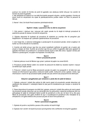 pushuar me vendim të formës së prerë të gjykatës ose aktakuza është refuzuar me vendim të
formës së prerë të gjykatës.
2. Me përjashtim të rasteve kur me këtë Kod është paraparë ndryshe, vendimi gjyqësor i formës së
prerë mund të ndryshohet me mjete të jashtëzakonshme juridike vetëm në favor të personit të
dënuar.

3. Nenet 1 dhe 2 të Kodit Penal zbatohen përshtatshmërisht.

                                               Neni 5
                      Gjykimi i drejte, i paanshem dhe ne afat te arsyeshem

1. Çdo person i dyshuar ose i akuzuar për vepër penale ka të drejtë të kërkojë procedurë të
paanshme penale të zbatuar në kohë të arsyeshme.

2. Gjykata detyrohet të kujdeset që procedura të zbatohet pa zvarritje dhe të pengohet çdo
keqpërdorim i të drejtave që u përkasin pjesëmarrësve në procedurë.

3. Çdo heqje lirie, e sidomos kohëzgjatja e paraburgimit në procedurë penale, duhet zvogëluar në
kohën sa më të shkurtër të mundshme.

4. Kushdo që është privuar nga liria me arrest menjëherë njoftohet në gjuhën që e kupton për
arsyet e heqjes së lirisë. Kushdo që privohet nga liria pa urdhër të gjykatës sillet para gjyqtarit të
gjykatës themelore në juridiksionin e arrestimit brenda dyzet e tetë (48) orëve. Gjyqtari vendos për
caktimin e paraburgimit, në pajtim me Kapitullin X të këtij Kodi.

                                                  Neni 6
                                      Fillimi i procedurës penale

1. Hetimet policore mund të fillohen nga zyrtari i policisë në pajtim me nenet 69-83.

2. Procedura penale fillohet vetëm me vendim të prokurorit të shtetit kur ekziston dyshim i bazuar
se është kryer vepër penale

3. Prokurori i shtetit mund te filloje procedurën penale në pajtim me paragrafin 2. të këtij neni pas
marrjes së informacionit nga policia, institucioni tjetër publik, institucioni privat, qytetari, media, nga
informacioni i marrë në një procedurë tjetër penale ose pas ankimit ose propozimit të të dëmtuarit.

                                             Neni 7
              Detyrimi i përgjithshëm për vërtetimin e plotë dhe të saktë të fakteve

1. Gjykata, prokurori i shtetit dhe policia të cilët marrin pjesë në procedurën penale detyrohen që
saktësisht dhe tërësisht t’i vërtetojnë faktet të cilat janë të rëndësishme për marrjen e vendimit të
ligjshëm.

2. Sipas dispozitave të parapara me këtë Kod, gjykata, prokurori i shtetit dhe policia që marrin pjesë
në procedurë penale detyrohen që me vëmendje dhe me përkushtim maksimal profesional dhe me
përkujdesje të njëjtë të vërtetojnë faktet kundër të pandehurit si dhe ato në favor të tij, dhe para
fillimit të procedurës dhe gjatë zhvillimit të saj t’i mundësojnë të pandehurit dhe mbrojtësit të tij
shfrytëzimin e të gjitha fakteve dhe provave që janë në favor të të pandehurit.

                                               Neni 8
                                   Parimi i pavarësisë së gjykatës

1. Gjykata në punën e saj është e pavarur dhe vendos në bazë të ligjit.

2. Gjykata merr vendim në bazë të provave që shqyrtohen dhe verifikohen në shqyrtim gjyqësor.




                                                                                                         2
 