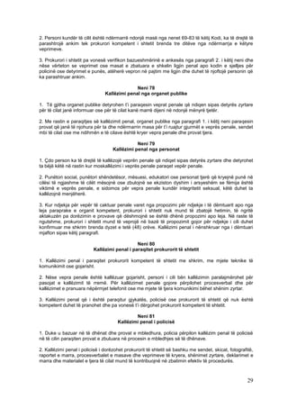 2. Personi kundër të cilit është ndërmarrë ndonjë masë nga nenet 69-83 të këtij Kodi, ka të drejtë të
parashtrojë ankim tek prokurori kompetent i shtetit brenda tre ditëve nga ndërmarrja e këtyre
veprimeve.

3. Prokurori i shtetit pa vonesë verifikon bazueshmërinë e ankesës nga paragrafi 2. i këtij neni dhe
nëse vërteton se veprimet ose masat e zbatuara e shkelin ligjin penal apo kodin e sjelljes për
policinë ose detyrimet e punës, atëherë vepron në pajtim me ligjin dhe duhet të njoftojë personin që
ka parashtruar ankim.

                                              Neni 78
                                Kallëzimi penal nga organet publike

1. Të gjitha organet publike detyrohen t’i paraqesin veprat penale që ndiqen sipas detyrës zyrtare
për të cilat janë informuar ose për të cilat kanë marrë dijeni në ndonjë mënyrë tjetër.

2. Me rastin e paraqitjes së kallëzimit penal, organet publike nga paragrafi 1. i këtij neni paraqesin
provat që janë të njohura për ta dhe ndërmarrin masa për t’i ruajtur gjurmët e veprës penale, sendet
mbi të cilat ose me ndihmën e të cilave është kryer vepra penale dhe provat tjera.

                                               Neni 79
                                    Kallëzimi penal nga personat

1. Çdo person ka të drejtë të kallëzojë veprën penale që ndiqet sipas detyrës zyrtare dhe detyrohet
ta bëjë këtë në rastin kur moskallëzimi i veprës penale paraqet vepër penale.

2. Punëtori social, punëtori shëndetësor, mësuesi, edukatori ose personat tjerë që kryejnë punë në
cilësi të ngjashme të cilët mësojnë ose zbulojnë se ekziston dyshim i arsyeshëm se fëmija është
viktimë e veprës penale, e sidomos për vepra penale kundër integritetit seksual, këtë duhet ta
kallëzojnë menjëherë.

3. Kur ndjekja për vepër të caktuar penale varet nga propozimi për ndjekje i të dëmtuarit apo nga
leja paraprake e organit kompetent, prokurori i shtetit nuk mund të zbatojë hetimin, të ngritë
aktakuzën pa dorëzimin e provave që dëshmojnë se është dhënë propozimi apo leja. Në raste të
ngutshme, prokurori i shtetit mund të veprojë në bazë të propozimit gojor për ndjekje i cili duhet
konfirmuar me shkrim brenda dyzet e tetë (48) orëve. Kallëzimi penal i nënshkruar nga i dëmtuari
mjafton sipas këtij paragrafi.

                                              Neni 80
                          Kallëzimi penal i paraqitet prokurorit të shtetit

1. Kallëzimi penal i paraqitet prokurorit kompetent të shtetit me shkrim, me mjete teknike të
komunikimit ose gojarisht.

2. Nëse vepra penale është kallëzuar gojarisht, personi i cili bën kallëzimin paralajmërohet për
pasojat e kallëzimit të rremë. Për kallëzimet penale gojore përpilohet procesverbal dhe për
kallëzimet e pranuara nëpërmjet telefonit ose me mjete të tjera komunikimi bëhet shënim zyrtar.

3. Kallëzimi penal që i është paraqitur gjykatës, policisë ose prokurorit të shtetit që nuk është
kompetent duhet të pranohet dhe pa vonesë t’i dërgohet prokurorit kompetent të shtetit.

                                              Neni 81
                                      Kallëzimi penal i policisë

1. Duke u bazuar në të dhënat dhe provat e mbledhura, policia përpilon kallëzim penal të policisë
në të cilin paraqiten provat e zbuluara në procesin e mbledhjes së të dhënave.

2. Kallëzimi penal i policisë i dorëzohet prokurorit të shtetit së bashku me sendet, skicat, fotografitë,
raportet e marra, procesverbalet e masave dhe veprimeve të kryera, shënimet zyrtare, deklarimet e
marra dhe materialet e tjera të cilat mund të kontribuojnë në zbatimin efektiv të procedurës.



                                                                                                      29
 