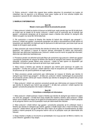 6. Policia, prokurori i shtetit dhe organet tjera publike detyrohen të procedojnë me kujdes në
mbledhjen ose në sigurimin e të dhënave, duke pasur kujdes që të mos cenohet dinjiteti dhe
reputacioni i personit të cilit i referohen të dhënat e tilla.


3. MARRJA E INFORMATAVE

                                             Neni 84
                         Masat e marra para fillimit të procedurës penale

1. Nëse prokurori i shtetit ka dyshim të bazuar se është kryer vepër penale nga neni 90 të këtij Kodi,
po kryhet apo së shpejti do të kryhet, prokurori i shtetit mund të autorizojë apo të kërkojë nga
gjyqtari i procedurës paraprake që të autorizojë masat e fshehta dhe teknike të vëzhgimit dhe
hetimit në pajtim me nenet 86-100 të këtij Kodi.

2. Për autorizimin e masave të fshehta dhe teknike të hetimit dhe vëzhgimit nga paragrafi 1,
prokurori i shtetit ose gjyqtari i procedurës paraprake nuk është e domosdoshme të ketë dyshim të
arsyeshëm për identitetin e të dyshuarit apo të dyshuarve të cilët kanë kryer, janë duke kryer ose së
shpejti do të kryejnë vepër penale.

3. Nëse autorizimi për masa të fshehta dhe teknike të hetimit dhe vëzhgimit bazohet, tërësisht apo
pjesërisht, mbi dyshimin e bazuar të siguruar përmes informatave të dhëna nga informatory,
dëshmitari apo dëshmitari bashkëpunues, prokurori i shtetit mund të marrë në pyetje atë informator,
dëshmitar apo dëshmitar bashkëpunues.

4. Procedura penale nuk kërkohet që të jetë filluar për autorizimin nga prokurori i shtetit apo gjyqtari
i procedurës paraprake të masave të fshehta dhe teknike të vëzhgimit dhe hetimit nga paragrafi 1;
sidoqoftë, procedura penale fillohet posa prokurori i shtetit të ketë dyshim të arsyeshëm për
identitetin e të dyshuarit apo dyshuarve që kanë kryer vepër penale.

5. Nëse masat e fshehta apo teknike të vëzhgimit apo hetimit janë autorizuar në pajtim me
paragrafin 1. të këtij neni prokurori i shtetit ndërmerr masa të arsyeshme për ruajtjen e privatësisë
së personave që nuk janë të përfshirë në vepër penale.

6. Nëse procedura penale autorizohet pasi ndërmarrjes së masave të fshehta apo teknike të
vëzhgimit apo hetimit nga paragrafi 1. të këtij neni, prokurori i shtetit i bashkëngjet në procesverbal
të procedurës penale urdhrat për masat e fshehta apo teknike të vëzhgimit apo hetimit dhe provat
që rezultojnë nga to.

7. Nëse prokurori i shtetit nuk autorizon procedurë penale pas ndërmarrjes së masave të fshehta
apo teknike të vëzhgimit apo hetimit nga paragrafi 1. të këtij neni, prokurori i shtetit raporton tek
gjyqtari i procedurës paraprake mbi masat e ndërmarra.

                                             Neni 85
                              Fshehtësia e mbledhjes së informatave

1. Nëse prokurori i shtetit autorizon masat e fshehta apo teknike të vëzhgimit apo hetimit në pajtim
me nenin 84, paragrafi 1. të këtij Kodi dosja mbyllet dhe mbahet e fshehur nëse prokurori i shtetit
kërkon që të mbyllet dhe tregon se ka gjasa të konsiderueshme që bërja publike e hetimit paraprak
do të pengonte hetimin ose do të paraqiste rrezik për dëshmitarët dhe hetuesit.

2. Nëse prokurori i shtetit kërkon nga gjyqtari i procedurës paraprake që të urdhërojë masat e
fshehta apo teknike të vëzhgimit apo hetimit, gjykata e mbyllë dosjen dhe e mban të fshehur nëse
prokurori i shtetit kërkon një gjë të tillë dhe nëse tregon se ka gjasa të konsiderueshme që bërja
publike e hetimit paraprak do të pengonte hetimin ose do të paraqiste rrezik për dëshmitarët dhe
hetuesit.

3. Dosja mbahet e mbyllur jo më shumë se dymbëdhjetë (12) muaj ose deri në fillimin e hetimit, me
ç’rast referenti i gjykatës e hap dosjen.



                                                                                                     31
 