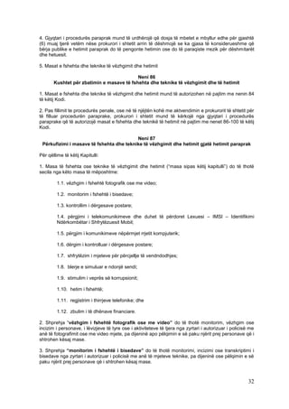 4. Gjyqtari i procedurës paraprak mund të urdhërojë që dosja të mbetet e mbyllur edhe për gjashtë
(6) muaj tjerë vetëm nëse prokurori i shtetit arrin të dëshmojë se ka gjasa të konsiderueshme që
bërja publike e hetimit paraprak do të pengonte hetimin ose do të paraqiste rrezik për dëshmitarët
dhe hetuesit.

5. Masat e fshehta dhe teknike të vëzhgimit dhe hetimit

                                           Neni 86
       Kushtet për zbatimin e masave të fshehta dhe teknike të vëzhgimit dhe të hetimit

1. Masat e fshehta dhe teknike të vëzhgimit dhe hetimit mund të autorizohen në pajtim me nenin 84
të këtij Kodi.

2. Pas fillimit te procedurës penale, ose në të njëjtën kohë me aktvendimin e prokurorit të shtetit për
të filluar procedurën paraprake, prokurori i shtetit mund të kërkojë nga gjyqtari i procedurës
paraprake që të autorizojë masat e fshehta dhe teknikë të hetimit në pajtim me nenet 86-100 të këtij
Kodi.

                                          Neni 87
 Përkufizimi i masave të fshehta dhe teknike të vëzhgimit dhe hetimit gjatë hetimit paraprak

Për qëllime të këtij Kapitulli:

1. Masa të fshehta ose teknike të vëzhgimit dhe hetimit (“masa sipas këtij kapitulli”) do të thotë
secila nga këto masa të mëposhtme:

         1.1. vëzhgim i fshehtë fotografik ose me video;

         1.2. monitorim i fshehtë i bisedave;

         1.3. kontrollim i dërgesave postare;

         1.4. përgjimi i telekomunikimeve dhe duhet të përdoret Lexuesi – IMSI – Identifikimi
         Ndërkombëtar i Shfrytëzuesit Mobil;

         1.5. përgjim i komunikimeve nëpërmjet rrjetit kompjuterik;

         1.6. dërgim i kontrolluar i dërgesave postare;

         1.7. shfrytëzim i mjeteve për përcjellje të vendndodhjes;

         1.8. blerje e simuluar e ndonjë sendi;

         1.9. stimulim i veprës së korrupsionit;

         1.10. hetim i fshehtë;

         1.11. regjistrim i thirrjeve telefonike; dhe

         1.12. zbulim i të dhënave financiare.

2. Shprehja “vëzhgim i fshehtë fotografik ose me video” do të thotë monitorim, vëzhgim ose
incizim i personave, i lëvizjeve të tyre ose i aktiviteteve të tjera nga zyrtari i autorizuar i policisë me
anë të fotografimit ose me video mjete, pa dijeninë apo pëlqimin e së paku njërit prej personave që i
shtrohen kësaj mase.

3. Shprehja “monitorim i fshehtë i bisedave” do të thotë monitorimi, incizimi ose transkriptimi i
bisedave nga zyrtari i autorizuar i policisë me anë të mjeteve teknike, pa dijeninë ose pëlqimin e së
paku njërit prej personave që i shtrohen kësaj mase.



                                                                                                        32
 