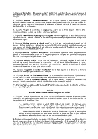 4. Shprehja “kontrollim i dërgesave postare” do të thotë kontrollim i letrave dhe i dërgesave të
tjera postare nga zyrtari i autorizuar i policisë, që mund të përfshijë edhe përdorimin e pajimeve
rëntgen.

5. Shprehja “përgjim i telekomunikimeve” do të thotë përgjim i komunikimeve zanore,
komunikimeve tekstuale ose komunikimeve tjera përmes rrjeteve të telefonive fikse apo mobile. Kjo
përfshinë çfarëdo mjeti apo sistemi tjetër të ngjashëm teknologjik që bartë të dhëna që kryesisht
kanë për qëllim të jenë private.

6. Shprehja “dërgim i kontrolluar i dërgesave postare” do të thotë dërgim i letrave dhe i
materialeve të tjera postare nga zyrtari i autorizuar i policisë.

7. Shprehja “shfrytëzim i mjeteve për përcjellje të vendndodhjes” do të thotë shfrytëzim nga
zyrtari i autorizuar i policisë i mjeteve të cilat identifikojnë vendndodhjen e personit ose të objektit në
të cilin është ngjitur.

8. Shprehja “blerje e simuluar e ndonjë sendi” do të thotë akt i blerjes së ndonjë sendi nga një
person i dyshuar se ka kryer vepër penale që mund të shërbejë si provë në procedurën penale, ose
nga personi për të cilin dyshohet të jetë viktimë e veprës penale të “Trafikimit me njerëz”, siç
përcaktohet në nenin 170 të Kodit Penal.

9. Shprehja “simulim i veprës së korrupsionit” do të thotë një veprim që është i njëjtë me veprën
penale të ndërlidhur me korrupsion, por që ndryshon për shkak se kryhet me qëllim të mbledhjes së
informacionit dhe provave gjatë hetimit penal.

10. Shprehja “hetim i fshehtë” do të thotë një ndërveprim i planifikuar i zyrtarit të autorizuar të
policisë ose agjentit bashkëpunues të prokurorisë, i cili nuk është i identifikueshëm si zyrtar i
autorizuar i policisë, ose i personit i cili vepron nën mbikëqyrjen e zyrtarit të autorizuar të policisë
me personat e dyshuar se kanë kryer vepër penale.

11. Shprehja “regjistrim i bisedave telefonike” do të thotë sigurim i të dhënave të thirrjeve
telefonike të bëra nga një numër i caktuar i telefonit.

12. Shprehja “zbulim i të dhënave financiare” do të thotë sigurim i informacionit nga banka apo
ndonjë institucion tjetër financiar mbi depozitat, llogaritë ose transaksionet financiare.
13. Shprehja “zyrtar i autorizuar gjyqësor” do të thotë gjyqtar i procedurës paraprake ose
prokuror i shtetit me autorizimin e të cilit është lëshuar urdhri sipas këtij kapitulli.

14. Shprehja “person që i nënshtrohet urdhrit” do të thotë person kundër të cilit është urdhëruar
masa sipas këtij kapitulli.

                                             Neni 88
                       Masat e fshehta dhe teknike të vëzhgimit dhe hetimit

1. Vëzhgimi i fshehtë fotografik ose me video, monitorimi i fshehtë i bisedave në vende publike,
regjistrimi i thirrjeve telefonike ose zbulimi i të dhënave financiare mund të urdhërohet kundër një
personi apo vendi të caktuar, nëse:

        1.1. ekziston dyshimi i bazuar se vendi është përdorur ose personi i tillë ka kryer vepër
        penale e cila ndiqet sipas detyrës zyrtare, ose në rastet kur tentativa është e
        ndëshkueshme, ka tentuar të kryejë vepër penale e cila ndiqet sipas detyrës zyrtare; dhe

        1.2. informacioni i cili mund të merret nga masat e urdhëruara ka gjasë të ndihmojë në
        hetimin e veprës penale dhe nuk do të kishte mundësi të merrej me masa të tjera hetimore
        pa shkaktuar vështirësi të paarsyeshme ose rrezik potencial për të tjerët.

2. Regjistrimi i bisedave telefonike ose zbulimi i të dhënave financiare po ashtu mund të urdhërohet
kundër personave, përpos të dyshuarit, kur kushti në nën-paragrafin 1.1. të paragrafit 1. të këtij neni
vlen për të dyshuarin dhe kur plotësohet parakushti nga paragrafi 1., nën-paragrafi 1.2. i këtij neni
dhe ekziston dyshim i bazuar se:

                                                                                                        33
 