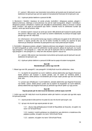 2.1. personi i tillë pranon ose transmeton komunikime që burojnë prej të dyshuarit ose që i
        dedikohen të dyshuarit apo që merr pjesë në transaksionet financiare të të dyshuarit; ose

        2.2. i dyshuari përdor telefonin e personit të tillë.

3. Monitorimi i fshehtë i bisedave në vende private, kontrollimi i dërgesave postare, përgjimi i
telekomunikimeve, ndërhyrja e komunikimeve me anë të rrjetit kompjuterik, dërgimi i kontrolluar i
dërgesave postare, shfrytëzimi i mjeteve për përcjellje të vendndodhjes, blerja e simuluar e ndonjë
sendi, simulimi i një vepre të korrupsionit apo hetimi i fshehtë mund të urdhërohen kundër një
personi, vendi apo sendi konkret, nëse:

        3.1. ekziston dyshim i bazuar se vendi apo sendi i tillë përdoret për kryerje të veprës penale
        ose personi i tillë ka kryer, apo në rastin kur tentimi ndëshkohet, ka tentuar të kryejë vepër
        penale nga neni 90 i këtij Kodi;

        3.2. informacioni i cili mund të merrej nga masat e urdhëruara me gjasë do të ndihmonte në
        hetimin e veprës penale dhe nuk do të kishte mundësi të merrej me veprime të tjera
        hetimore pa shkaktuar vështirësi të paarsyeshme ose rrezik potencial për të tjerët.

4. Kontrollimi i dërgesave postare, përgjimi i telekomunikimeve ose përgjimi i komunikimeve me anë
të rrjetit kompjuterik po ashtu mund të urdhërohen kundër personit, përpos të dyshuarit, kur kushti
nga paragrafi 3. nën-paragrafi 3.1. i këtij neni vlen për të dyshuarin dhe kur plotësohet parakushti
nga paragrafi 3. nën-paragrafi 3.2. i këtij neni dhe ekziston dyshim i bazuar se:

        4.1. personi i tillë pranon ose transmeton komunikime që burojnë prej të dyshuarit ose që i
        dedikohen të dyshuarit; ose

        4.2. i dyshuari përdor telefonin e personit të tillë ose ka qasje në sistem kompjuterik.

                                             Neni 89
                                 Standardet për urdhra nga neni 88

1. Masat nga neni 88, paragrafi 2. ose paragrafi 4. të këtij Kodi mund të urdhërohen, nëse:

        1.1. ka dyshim të arsyeshëm se numri i telefonit, adresa elektronike apo llogaria financiare
        është përdorur për kryerjen e veprës penale, ose në rastet kur tentativa është e
        ndëshkueshme, është përdorur në tentativën për të kryer vepër penale nga neni 90 të këtij
        Kodi; dhe

        1.2. pronari apo shfrytëzuesi i numrit telefonik, adresës elektronike apo llogarisë financiare
        nuk është i njohur, është person juridik ose ka dyshim të arsyeshëm se numri telefonik,
        adresa elektronike apo llogaria financiare po përdoret nga dikush tjetër e jo nga pronari.

                                           Neni 90
              Veprat penale për të cilat mund të lëshohen urdhrat sipas nenit 88

1. Urdhri nga neni 88 i këtij Kodi mund të përdoret vetëm për hetimin e së paku një nga këto vepra
të dyshuara penale:

        1.1. veprat penale të dënueshme me pesë (5) ose më shumë vjet burgim; ose

        1.2. një apo më shumë nga veprat penale në vijim:

                1.2.1. dhuna ndaj përfaqësuesve të lartë të Republikës së Kosovës, në pajtim me
                nenin 127 të Kodit Penal;

                1.2.2. rrezikimi i rendit kushtetues me shkatërrimin apo dëmtimin e instalimeve dhe
                pajisjeve publike, në pajtim me nenin 128 të Kodit Penal;

                1.2.3. sabotimi, në pajtim me nenin 129 të Kodit Penal;

                                                                                                   34
 