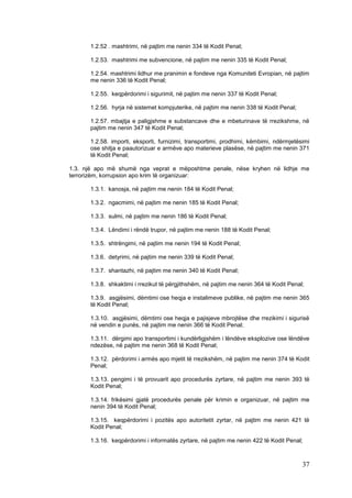 1.2.52 . mashtrimi, në pajtim me nenin 334 të Kodit Penal;

      1.2.53. mashtrimi me subvencione, në pajtim me nenin 335 të Kodit Penal;

      1.2.54. mashtrimi lidhur me pranimin e fondeve nga Komuniteti Evropian, në pajtim
      me nenin 336 të Kodit Penal;

      1.2.55. keqpërdorimi i sigurimit, në pajtim me nenin 337 të Kodit Penal;

      1.2.56. hyrja në sistemet kompjuterike, në pajtim me nenin 338 të Kodit Penal;

      1.2.57. mbajtja e paligjshme e substancave dhe e mbeturinave të rrezikshme, në
      pajtim me nenin 347 të Kodit Penal;

      1.2.58. importi, eksporti, furnizimi, transportimi, prodhimi, këmbimi, ndërmjetësimi
      ose shitja e paautorizuar e armëve apo materieve plasëse, në pajtim me nenin 371
      të Kodit Penal;

1.3. një apo më shumë nga veprat e mëposhtme penale, nëse kryhen në lidhje me
terrorizëm, korrupsion apo krim të organizuar:

      1.3.1. kanosja, në pajtim me nenin 184 të Kodit Penal;

      1.3.2. ngacmimi, në pajtim me nenin 185 të Kodit Penal;

      1.3.3. sulmi, në pajtim me nenin 186 të Kodit Penal;

      1.3.4. Lëndimi i rëndë trupor, në pajtim me nenin 188 të Kodit Penal;

      1.3.5. shtrëngimi, në pajtim me nenin 194 të Kodit Penal;

      1.3.6. detyrimi, në pajtim me nenin 339 të Kodit Penal;

      1.3.7. shantazhi, në pajtim me nenin 340 të Kodit Penal;

      1.3.8. shkaktimi i rrezikut të përgjithshëm, në pajtim me nenin 364 të Kodit Penal;

      1.3.9. asgjësimi, dëmtimi ose heqja e instalimeve publike, në pajtim me nenin 365
      të Kodit Penal;

      1.3.10. asgjësimi, dëmtimi ose heqja e pajisjeve mbrojtëse dhe rrezikimi i sigurisë
      në vendin e punës, në pajtim me nenin 366 të Kodit Penal;

      1.3.11. dërgimi apo transportimi i kundërligjshëm i lëndëve eksplozive ose lëndëve
      ndezëse, në pajtim me nenin 368 të Kodit Penal;

      1.3.12. përdorimi i armës apo mjetit të rrezikshëm, në pajtim me nenin 374 të Kodit
      Penal;

      1.3.13. pengimi i të provuarit apo procedurës zyrtare, në pajtim me nenin 393 të
      Kodit Penal;

      1.3.14. frikësimi gjatë procedurës penale për krimin e organizuar, në pajtim me
      nenin 394 të Kodit Penal;

      1.3.15. keqpërdorimi i pozitës apo autoritetit zyrtar, në pajtim me nenin 421 të
      Kodit Penal;

      1.3.16. keqpërdorimi i informatës zyrtare, në pajtim me nenin 422 të Kodit Penal;



                                                                                        37
 