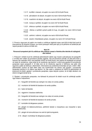 1.3.17. konflikti i interesit, në pajtim me nenin 423 të Kodit Penal;

                 1.3.18. përvetësimi në detyrë, në pajtim me nenin 424 të Kodit Penal;

                 1.3.19. mashtrimi në detyrë, në pajtim me nenin 425 të Kodit Penal;

                 1.3.20. marrja e ryshfetit, në pajtim me nenin 427 të Kodit Penal;

                 1.3.21. dhënia e ryshfetit, në pajtim me nenin 428 të Kodit Penal;

                 1.3.22. dhënia e ryshfetit zyrtarit publik të huaj, në pajtim me nenin 429 të Kodit
                 Penal;

                 1.3.23. ushtrimi i ndikimit, në pajtim me nenin 430 të Kodit Penal;

                 1.3.24. zbulimi i fshehtësisë zyrtare, në pajtim me nenin 431 të Kodit Penal;

2. Provat e siguruara në pajtim me masën e urdhëruar ligjërisht sipas nenit 88 të këtij Kodi janë të
pranueshme në shqyrtim kryesor, pa marrë parasysh nëse janë apo jo të përfshira në aktakuzë për
veprat penale të cekura në këtë nen.

                                         Neni 91
 Personat kompetent për të urdhëruar dhe zbatuar masat e fshehta dhe teknike të vëzhgimit
                                       dhe hetimit

1. Prokurori i shtetit mund të urdhërojë përkohësisht njërën nga masat e përcaktuara në paragrafin
2. të këtij neni vetëm në procedura penale urgjente, ose në procedura penale, të cilat janë duke u
hetuare nën kapitullin XXIV ose kapitullin XXXIV të Kodit Penal, ose rasteve të shpëlarjes së parasë
në raste të nevojshme, nëse pritja do të rezultonte nga lëshimi i urdhrit prej gjyqtarit të procedurës
paraprake sipas paragrafit 2. të këtij neni do të rrezikonte sigurinë e hetimeve ose jetën dhe
sigurinë e palës së dëmtuar, dëshmitarit, informatorit ose anëtarëve të familjes së tyre. Urdhri i tillë i
përkohshëm pushon të ketë efekt nëse nuk konfirmohet me shkrim nga gjyqtari i procedurës
paraprake brenda tri (3) ditëve nga lëshimi i tij. Me rastin e vërtetimit të urdhrit të përkohshëm të
prokurorit të shtetit, gjyqtari i procedurës paraprake, sipas detyrës zyrtare, do të bëjë vlerësim me
shkrim të ligjshmërisë së tij.

2. Gjyqtari i procedurës paraprake, me kërkesë të prokurorit të shtetit mund të urdhërojë secilën
nga masat e mëposhtme:

        2.1. fotografim të fshehtë ose vëzhgim me video në vende publike;

        2.2. monitorim të fshehtë të bisedave në vende publike;

        2.3. hetim të fshehtë;

        2.4. regjistrimi i bisedave telefonike.

        2.5. fotografim të fshehtë ose vëzhgim me video në vende private;

        2.6. monitorim të fshehtë të bisedave në vende private;

        2.7. kontrollim të dërgesave postare;

        2.8. përgjim të telekomunikimeve, përfshirë tekstet e mesazheve ose mesazhet e tjera
        elektronike;

        2.9. përgjim të komunikimeve me anë të rrjetit kompjuterik;

        2.10. dërgim i kontrolluar të dërgesave postare;



                                                                                                       38
 