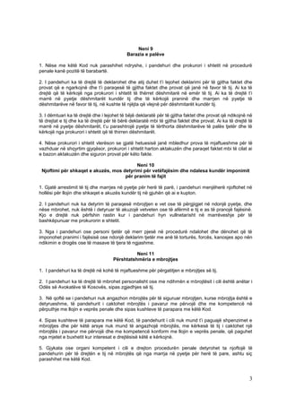 Neni 9
                                            Barazia e palëve

1. Nëse me këtë Kod nuk parashihet ndryshe, i pandehuri dhe prokurori i shtetit në procedurë
penale kanë pozitë të barabartë.

2. I pandehuri ka të drejtë të deklarohet dhe atij duhet t’i lejohet deklarimi për të gjitha faktet dhe
provat që e ngarkojnë dhe t’i paraqesë të gjitha faktet dhe provat që janë në favor të tij. Ai ka të
drejtë që të kërkojë nga prokurori i shtetit të thërret dëshmitarë në emër të tij. Ai ka të drejtë t’i
marrë në pyetje dëshmitarët kundër tij dhe të kërkojë praninë dhe marrjen në pyetje të
dëshmitarëve në favor të tij, në kushte të njëjta që vlejnë për dëshmitarët kundër tij.

3. I dëmtuari ka të drejtë dhe i lejohet të bëjë deklaratë për të gjitha faktet dhe provat që ndikojnë në
të drejtat e tij dhe ka të drejtë për të bërë deklaratë mbi të gjitha faktet dhe provat. Ai ka të drejtë të
marrë në pyetje dëshmitarët, t’u parashtrojë pyetje të tërthorta dëshmitarëve të palës tjetër dhe të
kërkojë nga prokurori i shtetit që të thirren dëshmitarët.

4. Nëse prokurori i shtetit vlerëson se gjatë hetuesisë janë mbledhur prova të mjaftueshme për të
vazhduar në shqyrtim gjyqësor, prokurori i shtetit harton aktakuzën dhe paraqet faktet mbi të cilat ai
e bazon aktakuzën dhe siguron provat për këto fakte.

                                          Neni 10
 Njoftimi për shkaqet e akuzës, mos detyrimi për vetëfajësim dhe ndalesa kundër imponimit
                                     për pranim të fajit

1. Gjatë arrestimit të tij dhe marrjes në pyetje për herë të parë, i pandehuri menjëherë njoftohet në
hollësi për llojin dhe shkaqet e akuzës kundër tij në gjuhën që ai e kupton.

2. I pandehuri nuk ka detyrim të paraqesë mbrojtjen e vet ose të përgjigjet në ndonjë pyetje, dhe
nëse mbrohet, nuk është i detyruar të akuzojë vetveten ose të afërmit e tij e as të pranojë fajësinë.
Kjo e drejtë nuk përfshin rastin kur i pandehuri hyn vullnetarisht në marrëveshje për të
bashkëpunuar me prokurorin e shtetit.

3. Nga i pandehuri ose personi tjetër që merr pjesë në procedurë ndalohet dhe dënohet që të
imponohet pranimi i fajësisë ose ndonjë deklarim tjetër me anë të torturës, forcës, kanosjes apo nën
ndikimin e drogës ose të masave të tjera të ngjashme.

                                               Neni 11
                                     Përshtatshmëria e mbrojtjes

1. I pandehuri ka të drejtë në kohë të mjaftueshme për përgatitjen e mbrojtjes së tij.

2. I pandehuri ka të drejtë të mbrohet personalisht ose me ndihmën e mbrojtësit i cili është anëtar i
Odës së Avokatëve të Kosovës, sipas zgjedhjes së tij.

3. Në qoftë se i pandehuri nuk angazhon mbrojtës për të siguruar mbrojtjen, kurse mbrojtja është e
detyrueshme, të pandehurit i caktohet mbrojtës i pavarur me përvojë dhe me kompetencë në
përputhje me llojin e veprës penale dhe sipas kushteve të parapara me këtë Kod.

4. Sipas kushteve të parapara me këtë Kod, të pandehurit i cili nuk mund t’i paguajë shpenzimet e
mbrojtjes dhe për këtë arsye nuk mund të angazhojë mbrojtës, me kërkesë të tij i caktohet një
mbrojtës i pavarur me përvojë dhe me kompetencë konform me llojin e veprës penale, që paguhet
nga mjetet e buxhetit kur interesat e drejtësisë këtë e kërkojnë.

5. Gjykata ose organi kompetent i cili e drejton procedurën penale detyrohet ta njoftojë të
pandehurin për të drejtën e tij në mbrojtës që nga marrja në pyetje për herë të pare, ashtu siç
parashihet me këtë Kod.



                                                                                                         3
 