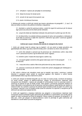 2.11. shfrytëzim i mjeteve për përcjellje të vendndodhjes;

        2.12. blerje të simuluar të ndonjë sendi;

        2.13. simulim të një vepre të korrupsionit; ose

        2.14. zbulim i të dhënave financiare.

3. Kërkesa për marrjen e urdhrit për ndonjë nga masat e përcaktuara në paragrafët 1., 2. ose 3. të
këtij neni bëhet me shkrim dhe përfshin të dhënat e mëposhtme:

        3.1. identitetin e zyrtarit të autorizuar policor, zyrtarit të organit të autorizuar për të zbatuar
        ligjin penal ose prokurorit të shtetit që bën kërkesën;

        3.2. arsyet dhe faktet që mbështesin kërkesën dhe përmbushin kushtet nga neni 88; dhe

        3.3. të dhënat lidhur me çfarëdo kërkese paraprake të njohur për paraqitësin e kërkesës që
        ka të bëjë me personin e njëjtë dhe veprimet e ndërmarra nga zyrtari i autorizuar gjyqësor
        lidhur me kërkesën e tillë.

                                            Neni 92
                Urdhrat për masat e fshehta dhe teknike të vëzhgimit dhe hetimit

1. Urdhri për ndonjë masë të caktuar nga ky kapitull i cili nuk duhet ta kalojë periudhën prej
gjashtëdhjetë (60) ditëve nga data e lëshimit të këtij urdhri i cili bëhet me shkrim dhe përmban:

        1.1. emrin dhe adresën e personit ose të personave që i nënshtrohen urdhrit, nëse dihet
        numri i personave të prekur nga të dhënat dhe vendi i ngjarjes;

        1.2. emërtimi zyrtar i masës dhe baza ligjore e saktë e saj;

        1.3. në veçanti gjetjet e tanishme dhe gjasat reale sipas nenit 19 nën-paragrafi            1. 11.
        të këtij Kodi;

        1.4. masa dhe koha e saktë e fillimit dhe përfundimit të saj nëse zbatohet, dhe

        1.5. personin e autorizuar për zbatimin e masës dhe zyrtarin përgjegjës për mbikëqyrjen e
        zbatimit të tillë.

2. Për urdhrin e lëshuar për ndonjërën masë nga ky kapitulli, nga zyrtari i autorizuar i policisë
kërkohet t’i paraqesë raport zyrtarit të autorizuar gjyqësor mbi zbatimin e urdhrit brenda
pesëmbëdhjetë ditëve nga dita e lëshimit të urdhrit.

3. Urdhri për vëzhgim të fshehtë fotografik ose me video në vende private, monitorim të bisedave
në vende private, përgjim të telekomunikimeve, përgjim të komunikimeve nëpërmjet rrjetit
kompjuterik ose shfrytëzim i mjeteve për përcjellje të vendndodhjes mund ta autorizojë zyrtarin e
autorizuar të policisë të hyjë në lokale private, nëse gjyqtari i procedurës paraprake vlerëson se
hyrja e tillë është e domosdoshme për të aktivizuar ose pamundësuar mjetet teknike për zbatimin e
masave të tilla. Kur zyrtarët e autorizuar të policisë hyjnë në lokale private në pajtim me urdhrin nga
ky paragraf, veprimet e tyre në lokalet private duhet të kufizohen në veprimet e nevojshme për të
aktivizuar apo çaktivizuar pajisjet teknike.

4. Urdhri për regjistrimin e bisedave telefonike ose përgjimin e komunikimeve nëpërmjet rrjetit
kompjuterik duhet të përfshijë të gjitha elementet për identifikimin e secilit telefon ose secilës pikë të
qasjes në rrjetin kompjuterik që duhet të përgjohet. Përpos rasteve të parapara në paragrafin 5. të
këtij neni, urdhri për përgjim të telekomunikimeve duhet të përmbajë të gjitha elementet për
identifikimin e secilit telefon që duhet të përgjohet.




                                                                                                        39
 