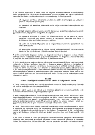 5. Me kërkesën e prokurorit të shtetit, urdhri për përgjimin e telekomunikimeve mund të përfshijë
vetëm një përshkrim të përgjithshëm të telefonave që mund të përgjohen, kur gjyqtari i procedurës
paraprake të gjykatës themelore kompetente çmon se ekziston dyshim i bazuar që:

        5.1. i dyshuari shfrytëzon telefona të ndryshëm me qëllim të shmangies nga vëzhgimi i
        zyrtarit të autorizuar të policisë; dhe

        5.2. një telefon apo telefonat e paraqitur në urdhër shfrytëzohen ose do të shfrytëzohen nga
        i dyshuari.

6. Kur urdhri për përgjimin e telekomunikimeve është lëshuar nga gjyqtari i procedurës paraprake të
gjykatës themelore, në pajtim me paragrafin 5. të këtij neni:

        6.1. zyrtarët e autorizuar të policisë, pas zbatimit të urdhrit për një telefon të caktuar,
        menjëherë informojnë me shkrim gjyqtarin e procedurës paraprake mbi faktet e
        rëndësishme, duke përfshirë edhe numrin e telefonit;

        6.2. urdhri nuk mund të shfrytëzohet për të përgjuar telekomunikimet e personit i cili nuk
        është i dyshuar; dhe

        6.3. kohëzgjatja e urdhrit është e kufizuar deri në pesëmbëdhjetë (15) ditë dhe mund të
        ripërtërihet deri në nëntëdhjetë (90) ditë nga dita e lëshimit të urdhrit.

7. Urdhri për kontroll të dërgesave postare ose dërgim të kontrolluar të dërgesave postare duhet të
përfshijë adresën në dërgesat postare që duhet të kontrollohen ose dërgohen. Adresa e tillë duhet
të përputhet me atë të personit ose të personave të përfshirë në urdhër.

8. Urdhri për përgjimin e telekomunikimeve, përgjimin e komunikimeve nëpërmjet rrjetit kompjuterik,
regjistrimin e thirrjeve telefonike, kontrollin e dërgesave postare, dërgimin e kontrolluar të
dërgesave postare ose zbulimin e të dhënave financiare duhet të përfshijë si shtesë udhëzimin e
veçantë me shkrim për personat, përveç zyrtarëve të autorizuar të policisë, ndihma e të cilëve mund
të jetë e nevojshme për zbatimin e urdhrit. Udhëzimi i tillë me shkrim duhet t’i dërgohet drejtorit ose
zyrtarit përgjegjës të sistemit të telekomunikimeve, rrjetit kompjuterik, shërbimit postar, bankës ose
institucioneve të tjera financiare dhe duhet të përfshijë vetëm informacionin që kërkohet për ndihmë
në zbatimin e urdhrit.

                                             Neni 93
           Zbatimi i urdhrit për masat e fshehta dhe teknike të vëzhgimit dhe hetimit

1. Zyrtari i autorizuar i policisë fillon zbatimin e urdhrit për zbatimin e ndonjë mase nga ky Kapitull jo
më vonë se pesëmbëdhjetë ditë nga dita e lëshimit.

2. Zbatimi i urdhrit kryhet në atë mënyrë që të minimizojë përgjimin e komunikimeve të cilat në të
kundërtën nuk i nënshtrohen përgjimit sipas këtij kapitulli.

3. Nëse ndonjë prej kushteve për urdhërimin e masave pushon të vlejë, zyrtari i autorizuar i policisë
duhet të pezullojë zbatimin e urdhrit dhe të njoftojë me shkrim zyrtarin e autorizuar gjyqësor. Nëse
urdhri është lëshuar nga gjyqtari i procedurës paraprake, zyrtari i autorizuar i policisë duhet po
ashtu ta njoftojnë prokurorin e shtetit. Me pranimin e njoftimit me shkrim, prokurori i shtetit ose
gjyqtari kompetent duhet të sjellë vendim me shkrim për ndërprerjen e urdhrit.

4. Zyrtari i autorizuar i policisë shënon kohën dhe datën e fillimit dhe të përfundimit të secilit veprim
të ndërmarrë për zbatimin e urdhrit. Në procesverbal shënohen emrat e zyrtarëve të autorizuar të
policisë të cilët kanë ndërmarrë cilindo veprim dhe funksion. Procesverbalit të tillë i bashkëngjiten
raportet që i dorëzohen prokurorit të shtetit apo gjyqtarit kompetent sipas nenit 92, paragrafi 2. i këtij
Kodi.

5. Me rastin e zbatimit të urdhrit për përgjimin e telekomunikimeve, përgjimin e komunikimeve
nëpërmjet rrjetit kompjuterik, kontrollin e dërgesave postare, dërgimin e kontrolluar të dërgesave
postare dhe regjistrimin e thirrjeve telefonike, personat përgjegjës për punën me telekomunikimet,

                                                                                                       40
 