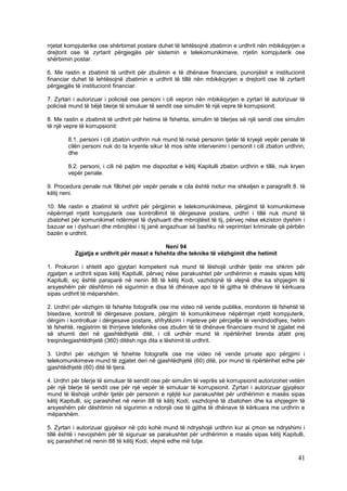 rrjetat kompjuterike ose shërbimet postare duhet të lehtësojnë zbatimin e urdhrit nën mbikëqyrjen e
drejtorit ose të zyrtarit përgjegjës për sistemin e telekomunikimeve, rrjetin kompjuterik ose
shërbimin postar.

6. Me rastin e zbatimit të urdhrit për zbulimin e të dhënave financiare, punonjësit e institucionit
financiar duhet të lehtësojnë zbatimin e urdhrit të tillë nën mbikëqyrjen e drejtorit ose të zyrtarit
përgjegjës të institucionit financiar.

7. Zyrtari i autorizuar i policisë ose personi i cili vepron nën mbikëqyrjen e zyrtari të autorizuar të
policisë mund të bëjë blerje të simuluar të sendit ose simulim të një vepre të korrupsionit.

8. Me rastin e zbatimit të urdhrit për hetime të fshehta, simulim të blerjes së një sendi ose simulim
të një vepre të korrupsionit:

        8.1. personi i cili zbaton urdhrin nuk mund të nxisë personin tjetër të kryejë vepër penale të
        cilën personi nuk do ta kryente sikur të mos ishte intervenimi i personit i cili zbaton urdhrin;
        dhe

        8.2. personi, i cili në pajtim me dispozitat e këtij Kapitulli zbaton urdhrin e tillë, nuk kryen
        vepër penale.

9. Procedura penale nuk fillohet për vepër penale e cila është nxitur me shkeljen e paragrafit 8. të
këtij neni.

10. Me rastin e zbatimit të urdhrit për përgjimin e telekomunikimeve, përgjimit të komunikimeve
nëpërmjet rrjetit kompjuterik ose kontrollimit të dërgesave postare, urdhri i tillë nuk mund të
zbatohet për komunikimet ndërmjet të dyshuarit dhe mbrojtësit të tij, përveç nëse ekziston dyshim i
bazuar se i dyshuari dhe mbrojtësi i tij janë angazhuar së bashku në veprimtari kriminale që përbën
bazën e urdhrit.

                                             Neni 94
           Zgjatja e urdhrit për masat e fshehta dhe teknike të vëzhgimit dhe hetimit

1. Prokurori i shtetit apo gjyqtari kompetent nuk mund të lëshojë urdhër tjetër me shkrim për
zgjatjen e urdhrit sipas këtij Kapitulli, përveç nëse parakushtet për urdhërimin e masës sipas këtij
Kapitulli, siç është paraparë në nenin 88 të këtij Kodi, vazhdojnë të vlejnë dhe ka shpjegim të
arsyeshëm për dështimin në sigurimin e disa të dhënave apo të të gjitha të dhënave të kërkuara
sipas urdhrit të mëparshëm.

2. Urdhri për vëzhgim të fshehte fotografik ose me video në vende publike, monitorim të fshehtë të
bisedave, kontroll të dërgesave postare, përgjim të komunikimeve nëpërmjet rrjetit kompjuterik,
dërgim i kontrolluar i dërgesave postare, shfrytëzim i mjeteve për përcjellje të vendndodhjes, hetim
të fshehtë, regjistrim të thirrjeve telefonike ose zbulim të të dhënave financiare mund të zgjatet më
së shumti deri në gjashtëdhjetë ditë, i cili urdhër mund të ripërtërihet brenda afatit prej
treqindegjashtëdhjetë (360) ditësh nga dita e lëshimit të urdhrit.

3. Urdhri për vëzhgim të fshehte fotografik ose me video në vende private apo përgjimi i
telekomunikimeve mund të zgjatet deri në gjashtëdhjetë (60) ditë, por mund të ripërtërihet edhe për
gjashtëdhjetë (60) ditë të tjera.

4. Urdhri për blerje të simuluar të sendit ose për simulim të veprës së korrupsionit autorizohet vetëm
për një blerje të sendit ose për një vepër të simuluar të korrupsionit. Zyrtari i autorizuar gjyqësor
mund të lëshojë urdhër tjetër për personin e njëjtë kur parakushtet për urdhërimin e masës sipas
këtij Kapitulli, siç parashihet në nenin 88 të këtij Kodi, vazhdojnë të zbatohen dhe ka shpjegim të
arsyeshëm për dështimin në sigurimin e ndonjë ose të gjitha të dhënave të kërkuara me urdhrin e
mëparshëm.

5. Zyrtari i autorizuar gjyqësor në çdo kohë mund të ndryshojë urdhrin kur ai çmon se ndryshimi i
tillë është i nevojshëm për të siguruar se parakushtet për urdhërimin e masës sipas këtij Kapitulli,
siç parashihet në nenin 88 të këtij Kodi, vlejnë edhe më tutje.

                                                                                                     41
 