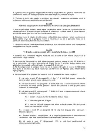 6. Zyrtari i autorizuar gjyqësor në çdo kohë mund të pushojë urdhrin kur çmon se parakushtet për
urdhërimin e masës, siç është paraparë në nenin 88 të këtij Kodi, pushojnë të vlejnë.

7. Vazhdimi i urdhrit për masën e urdhëruar nga gjyqtari i procedurës paraprake mund të
urdhërohet vetëm me propozim të prokurorit të shtetit.

                                           Neni 95
        Materialet e siguruara me masa të fshehta dhe teknike të vëzhgimit dhe hetimit

1. Pasi të përfundojë zbatimi i masës sipas këtij kapitulli, zyrtari i autorizuar i policisë duhet t’ia
dërgojë prokurorit të shtetit të gjitha materialet e mbledhura, ku bëjnë pjesë të gjitha shkresat,
shiritat dhe sendet tjera lidhur me urdhrin dhe zbatimin e tij.

2. Materialet mund të mbyllen dhe të mbahen në fshehtësi nëse prokurori i shtetit konsideron që
bërja publike e tyre do të pengonte hetimin e mëvonshëm ose do të paraqiste rrezik për të
dëmtuarit, dëshmitaret, hetuesit ose personat tjerë.

3. Dërgesat postare të cilat nuk përmbajnë të dhëna që do të ndihmonin hetimin e një vepre penale
menjëherë duhet dërguar marrësit.

                                            Neni 96
              Të drejtat e personave ndaj të cilëve zbatohet urdhri sipas nenit 88

1. Përderisa nuk përcaktohet ndryshe, masat në bazë të nenit 86 deri 100 të këtij Kodi do t’i
nënshtrohen këtyre kushteve:

2. Vendimet dhe dokumentacioni tjetër lidhur me masat, konform neneve 86 deri 100 të këtij Kodi
do të depozitohen në zyrën e prokurorisë së Shtetit. Ato do t’i shtohen dosjeve vetëm nëse
plotësohen kërkesat për njoftim në kuptim të paragrafit 5. të këtij neni
3. Të dhënat personale të cilat janë marrë me anë të masave në kuptim të neneve 86-100 të këtij
Kodi duhet të etiketohen siç duhet. Pas bartjes së shënimeve tek Agjencia tjetër, etiketimi bëhet
nga ajo agjenci.

4. Personat vijues do të njoftohen për masat në bazë të neneve 86 deri 100 të këtij Kodi:

        4.1. në rastin e nenit 87 nën-paragrafit 1.1. dhe 1.7. të këtij Kodi personi i synuar dhe
        personat e tjerë që janë prekur ndjeshëm me këtë;

        4.2. në rastin e nenit 87 nën-paragrafit 1.2. të këtij Kodi nëse ka pasur monitorim të fshehtë
        të bisedave në vende private, personi i synuar dhe personat e tjerë që janë prekur
        ndjeshëm në këtë mënyrë.

        4.3. në rastin e nenit 87 nën-paragrafit 1.2. të këtij Kodi nëse ka pasur monitorim të fshehtë
        të bisedave në vende private:

                4.3.1. personi i akuzuar, kundër të cilit është drejtuar masa;

                4.3.2. personave tjerë nën vëzhgim;

                4.3.3. personat që kanë poseduar ose jetuar në lokale private nën vëzhgim në
                kohën kur masa ka hyrë në fuqi;

        4.4. në rastin e nenit 87 nën-paragrafit 1.3. të këtij Kodi dërguesi dhe i adresuari i
        dërgesave postare;

        4.5. në rastin e nenit 87 nën-paragrafit 1.4. të këtij Kodi pjesëmarrësit në telekomunikime
        nën vëzhgim, ose, nëse është përdorë ndonjë lexuesi IMSI, personi i synuar.

        4.6. në rastin e nenit 87 nën-paragrafit 1.11. të këtij Kodi pjesëmarrësit në
        telekomunikacionin përkatës;

                                                                                                    42
 