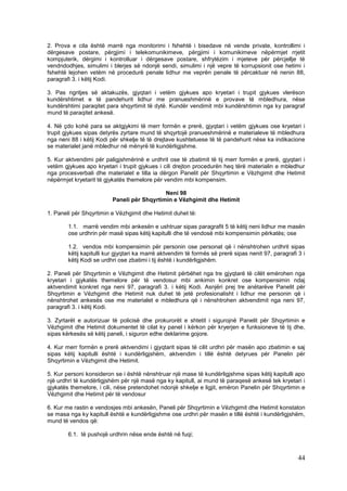 2. Prova e cila është marrë nga monitorimi i fshehtë i bisedave në vende private, kontrollimi i
dërgesave postare, përgjimi i telekomunikimeve, përgjimi i komunikimeve nëpërmjet rrjetit
kompjuterik, dërgimi i kontrolluar i dërgesave postare, shfrytëzim i mjeteve për përcjellje të
vendndodhjes, simulimi i blerjes së ndonjë sendi, simulimi i një vepre të korrupsionit ose hetimi i
fshehtë lejohen vetëm në procedurë penale lidhur me veprën penale të përcaktuar në nenin 88,
paragrafi 3. i këtij Kodi.

3. Pas ngritjes së aktakuzës, gjyqtari i vetëm gjykues apo kryetari i trupit gjykues vlerëson
kundërshtimet e të pandehurit lidhur me pranueshmërinë e provave të mbledhura, nëse
kundërshtimi paraqitet para shqyrtimit të dytë. Kundër vendimit mbi kundërshtimin nga ky paragraf
mund të paraqitet ankesë.

4. Në çdo kohë para se aktgjykimi të merr formën e prerë, gjyqtari i vetëm gjykues ose kryetari i
trupit gjykues sipas detyrës zyrtare mund të shqyrtojë pranueshmërinë e materialeve të mbledhura
nga neni 88 i këtij Kodi për shkelje të të drejtave kushtetuese të të pandehurit nëse ka indikacione
se materialet janë mbledhur në mënyrë të kundërligjshme.

5. Kur aktvendimi për paligjshmërinë e urdhrit ose të zbatimit të tij merr formën e prerë, gjyqtari i
vetëm gjykues apo kryetari i trupit gjykues i cili drejton procedurën heq tërë materialin e mbledhur
nga procesverbali dhe materialet e tilla ia dërgon Panelit për Shqyrtimin e Vëzhgimit dhe Hetimit
nëpërmjet kryetarit të gjykatës themelore për vendim mbi kompensim.

                                            Neni 98
                         Paneli për Shqyrtimin e Vëzhgimit dhe Hetimit

1. Paneli për Shqyrtimin e Vëzhgimit dhe Hetimit duhet të:

        1.1. marrë vendim mbi ankesën e ushtruar sipas paragrafit 5 të këtij neni lidhur me masën
        ose urdhrin për masë sipas këtij kapitulli dhe të vendosë mbi kompensimin përkatës; ose

        1.2. vendos mbi kompensimin për personin ose personat që i nënshtrohen urdhrit sipas
        këtij kapitulli kur gjyqtari ka marrë aktvendim të formës së prerë sipas nenit 97, paragrafi 3 i
        këtij Kodi se urdhri ose zbatimi i tij është i kundërligjshëm.

2. Paneli për Shqyrtimin e Vëzhgimit dhe Hetimit përbëhet nga tre gjyqtarë të cilët emërohen nga
kryetari i gjykatës themelore për të vendosur mbi ankimin konkret ose kompensimin ndaj
aktvendimit konkret nga neni 97, paragrafi 3. i këtij Kodi. Asnjëri prej tre anëtarëve Panelit për
Shqyrtimin e Vëzhgimit dhe Hetimit nuk duhet të jetë profesionalisht i lidhur me personin që i
nënshtrohet ankesës ose me materialet e mbledhura që i nënshtrohen aktvendimit nga neni 97,
paragrafi 3. i këtij Kodi.

3. Zyrtarët e autorizuar të policisë dhe prokurorët e shtetit i sigurojnë Panelit për Shqyrtimin e
Vëzhgimit dhe Hetimit dokumentet të cilat ky panel i kërkon për kryerjen e funksioneve të tij dhe,
sipas kërkesës së këtij paneli, i siguron edhe deklarime gojore.

4. Kur merr formën e prerë aktvendimi i gjyqtarit sipas të cilit urdhri për masën apo zbatimin e saj
sipas këtij kapitulli është i kundërligjshëm, aktvendim i tillë është detyrues për Panelin për
Shqyrtimin e Vëzhgimit dhe Hetimit.

5. Kur personi konsideron se i është nënshtruar një mase të kundërligjshme sipas këtij kapitulli apo
një urdhri të kundërligjshëm për një masë nga ky kapitull, ai mund të paraqesë ankesë tek kryetari i
gjykatës themelore, i cili, nëse pretendohet ndonjë shkelje e ligjit, emëron Panelin për Shqyrtimin e
Vëzhgimit dhe Hetimit për të vendosur

6. Kur me rastin e vendosjes mbi ankesën, Paneli për Shqyrtimin e Vëzhgimit dhe Hetimit konstaton
se masa nga ky kapitull është e kundërligjshme ose urdhri për masën e tillë është i kundërligjshëm,
mund të vendos që:

        6.1. të pushojë urdhrin nëse ende është në fuqi;



                                                                                                     44
 