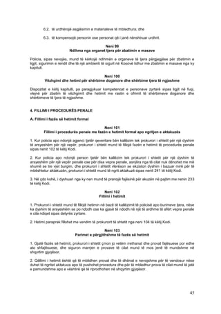 6.2. të urdhërojë asgjësimin e materialeve të mbledhura; dhe

        6.3. të kompensojë personin ose personat që i janë nënshtruar urdhrit.

                                           Neni 99
                         Ndihma nga organet tjera për zbatimin e masave

Policia, sipas nevojës, mund të kërkojë ndihmën e organeve të tjera përgjegjëse për zbatimin e
ligjit, sigurimin e rendit dhe të një ambienti të sigurt në Kosovë lidhur me zbatimin e masave nga ky
kapitull.

                                         Neni 100
         Vëzhgimi dhe hetimi për shërbime doganore dhe shërbime tjera të ngjashme

Dispozitat e këtij kapitulli, pa paragjykuar kompetencat e personave zyrtarë sipas ligjit në fuqi,
vlejnë për zbatim të vëzhgimit dhe hetimit me rastin e ofrimit të shërbimeve doganore dhe
shërbimeve të tjera të ngjashme.


4. FILLIMI I PROCEDURËS PENALE

A. Fillimi i fazës së hetimit formal

                                           Neni 101
        Fillimi i procedurës penale me fazën e hetimit formal apo ngritjen e aktakuzës

1. Kur policia apo ndonjë agjenci tjetër qeveritare bën kallëzim tek prokurori i shtetit për një dyshim
të arsyeshëm për një vepër, prokurori i shtetit mund të fillojë fazën e hetimit të procedurës penale
sipas nenit 102 të këtij Kodi.

2. Kur policia apo ndonjë person tjetër bën kallëzim tek prokurori i shtetit për një dyshim të
arsyeshëm për një vepër penale ose për disa vepra penale, asnjëra nga të cilat nuk dënohet me më
shumë se tre vjet burgim, dhe prokurori i shtetit vlerëson se ekziston dyshim i bazuar mirë për të
mbështetur aktakuzën, prokurori i shtetit mund të ngrit aktakuzë sipas nenit 241 të këtij Kodi.

3. Në çdo kohë, i dyshuari nga ky nen mund të pranojë fajësinë për akuzën në pajtim me nenin 233
të këtij Kodi.

                                                Neni 102
                                            Fillimi i hetimit

1. Prokurori i shtetit mund të fillojë hetimin në bazë të kallëzimit të policisë apo burimeve tjera, nëse
ka dyshim të arsyeshëm se po ndodh ose ka gjasë të ndodh në një të ardhme të afërt vepra penale
e cila ndiqet sipas detyrës zyrtare.

2. Hetimi paraprak fillohet me vendim të prokurorit të shtetit nga neni 104 të këtij Kodi.

                                             Neni 103
                            Parimet e përgjithshme të fazës së hetimit

1. Gjatë fazës së hetimit, prokurori i shtetit çmon jo vetëm rrethanat dhe provat fajësuese por edhe
ato shfajësuese, dhe siguron marrjen e provave të cilat mund të mos jenë të mundshme në
shqyrtim gjyqësor.

2. Qëllimi i hetimit është që të mblidhen provat dhe të dhënat e nevojshme për të vendosur nëse
duhet të ngritet aktakuza apo të pushohet procedura dhe për të mbledhur prova të cilat mund të jetë
e pamundshme apo e vështirë që të riprodhohen në shqyrtim gjyqësor.




                                                                                                      45
 