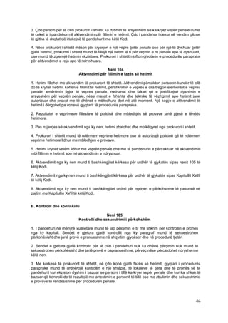 3. Çdo person për të cilin prokurori i shtetit ka dyshim të arsyeshëm se ka kryer vepër penale duhet
të ceket si i pandehur në aktvendimin për fillimin e hetimit. Çdo i pandehur i cekur në vendim gëzon
të gjitha të drejtat që i takojnë të pandehurit me këtë Kod.

4. Nëse prokurori i shtetit mëson për kryerjen e një vepre tjetër penale ose për një të dyshuar tjetër
gjatë hetimit, prokurori i shtetit mund të fillojë një hetim të ri për veprën e re penale apo të dyshuarit,
ose mund të zgjerojë hetimin ekzistues. Prokurori i shtetit njofton gjyqtarin e procedurës paraprake
për aktvendimet e reja apo të ndryshuara.

                                             Neni 104
                              Aktvendimi për fillimin e fazës së hetimit

1. Hetimi fillohet me aktvendim të prokurorit të shtetit. Aktvendimi përcakton personin kundër të cilit
do të kryhet hetimi, kohën e fillimit të hetimit, përshkrimin e veprës e cila tregon elementet e veprës
penale, emërtimin ligjor të veprës penale, rrethanat dhe faktet që e justifikojnë dyshimin e
arsyeshëm për veprën penale, nëse masat e fshehta dhe teknike të vëzhgimit apo hetimit janë
autorizuar dhe provat me të dhënat e mbledhura deri në atë moment. Një kopje e aktvendimit të
hetimit i dërgohet pa vonesë gjyqtarit të procedurës paraprake.

2. Rezultatet e veprimeve fillestare të policisë dhe mbledhjës së provave janë pjesë e lëndës
hetimore.

3. Pas nxjerrjes së aktvendimit nga ky nen, hetimi zbatohet dhe mbikëqyret nga prokurori i shtetit.

4. Prokurori i shtetit mund të ndërmerr veprime hetimore ose të autorizojë policinë që të ndërmerr
veprime hetimore lidhur me mbledhjen e provave.

5. Hetimi kryhet vetëm lidhur me veprën penale dhe me të pandehurin e përcaktuar në aktvendimin
mbi fillimin e hetimit apo në aktvendimin e ndryshuar.

6. Aktvendimit nga ky nen mund ti bashkëngjitet kërkesa për urdhër të gjykatës sipas nenit 105 të
këtij Kodi.

7. Aktvendimit nga ky nen mund ti bashkëngjitet kërkesa për urdhër të gjykatës sipas Kapitullit XVIII
të këtij Kodi.

8. Aktvendimit nga ky nen mund ti bashkëngjitet urdhri për ngrirjen e përkohshme të pasurisë në
pajtim me Kapitullin XVII të këtij Kodi.


B. Kontrolli dhe konfiskimi

                                              Neni 105
                              Kontrolli dhe sekuestrimi i përkohshëm

1. I pandehuri në mënyrë vullnetare mund të jap pëlqimin e tij me shkrim për kontrollin e pronës
nga ky kapitull. Sendet e gjetura gjatë kontrollit nga ky paragraf mund të sekuestrohen
përkohësisht dhe janë provë e pranueshme në shqyrtim gjyqësor dhe në procedurë tjetër.

2. Sendet e gjetura gjatë kontrollit për të cilin i pandehuri nuk ka dhënë pëlqimin nuk mund të
sekuestrohen përkohësisht dhe janë provë e papranueshme, përveç nëse përcaktohet ndryshe me
këtë nen.

3. Me kërkesë të prokurorit të shtetit, në çdo kohë gjatë fazës së hetimit, gjyqtari i procedurës
paraprake mund të urdhërojë kontrollin e një shtëpie, të lokaleve të tjera dhe të pronës së të
pandehurit kur ekziston dyshim i bazuar se personi i tillë ka kryer vepër penale dhe kur ka shkak të
bazuar që kontrolli do të rezultojë me arrestimin e personit të tillë ose me zbulimin dhe sekuestrimin
e provave të rëndësishme për procedurën penale.




                                                                                                        46
 