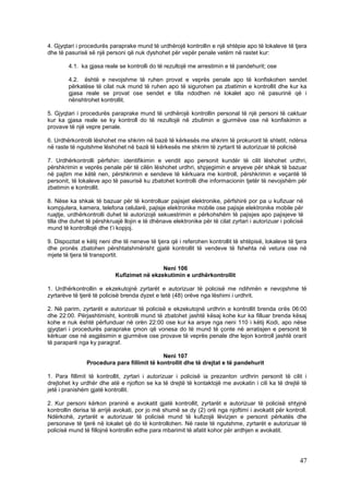 4. Gjyqtari i procedurës paraprake mund të urdhërojë kontrollin e një shtëpie apo të lokaleve të tjera
dhe të pasurisë së një personi që nuk dyshohet për vepër penale vetëm në rastet kur:

        4.1. ka gjasa reale se kontrolli do të rezultojë me arrestimin e të pandehurit; ose

        4.2. është e nevojshme të ruhen provat e veprës penale apo të konfiskohen sendet
        përkatëse të cilat nuk mund të ruhen apo të sigurohen pa zbatimin e kontrollit dhe kur ka
        gjasa reale se provat ose sendet e tilla ndodhen në lokalet apo në pasurinë që i
        nënshtrohet kontrollit.

5. Gjyqtari i procedurës paraprake mund të urdhërojë kontrollin personal të një personi të caktuar
kur ka gjasa reale se ky kontroll do të rezultojë në zbulimin e gjurmëve ose në konfiskimin e
provave të një vepre penale.

6. Urdhërkontrolli lëshohet me shkrim në bazë të kërkesës me shkrim të prokurorit të shtetit, ndërsa
në raste të ngutshme lëshohet në bazë të kërkesës me shkrim të zyrtarit të autorizuar të policisë

7. Urdhërkontrolli përfshin: identifikimin e vendit apo personit kundër të cilit lëshohet urdhri,
përshkrimin e veprës penale për të cilën lëshohet urdhri, shpjegimin e arsyeve për shkak të bazuar
në pajtim me këtë nen, përshkrimin e sendeve të kërkuara me kontroll, përshkrimin e veçantë të
personit, të lokaleve apo të pasurisë ku zbatohet kontrolli dhe informacionin tjetër të nevojshëm për
zbatimin e kontrollit.

8. Nëse ka shkak të bazuar për të kontrolluar pajisjet elektronike, përfshirë por pa u kufizuar në
kompjutera, kamera, telefona celularë, pajisje elektronike mobile ose pajisje elektronike mobile për
ruajtje, urdhërkontrolli duhet të autorizojë sekuestrimin e përkohshëm të pajisjes apo pajisjeve të
tilla dhe duhet të përshkruajë llojin e të dhënave elektronike për të cilat zyrtari i autorizuar i policisë
mund të kontrollojë dhe t’i kopjoj.

9. Dispozitat e këtij neni dhe të neneve të tjera që i referohen kontrollit të shtëpisë, lokaleve të tjera
dhe pronës zbatohen përshtatshmërisht gjatë kontrollit të vendeve të fshehta në vetura ose në
mjete të tjera të transportit.

                                             Neni 106
                            Kufizimet në ekzekutimin e urdhërkontrollit

1. Urdhërkontrollin e ekzekutojnë zyrtarët e autorizuar të policisë me ndihmën e nevojshme të
zyrtarëve të tjerë të policisë brenda dyzet e tetë (48) orëve nga lëshimi i urdhrit.

2. Në parim, zyrtarët e autorizuar të policisë e ekzekutojnë urdhrin e kontrollit brenda orës 06:00
dhe 22:00. Përjashtimisht, kontrolli mund të zbatohet jashtë kësaj kohe kur ka filluar brenda kësaj
kohe e nuk është përfunduar në orën 22:00 ose kur ka arsye nga neni 110 i këtij Kodi, apo nëse
gjyqtari i procedurës paraprake çmon që vonesa do të mund të çonte në arratisjen e personit të
kërkuar ose në asgjësimin e gjurmëve ose provave të veprës penale dhe lejon kontroll jashtë orarit
të paraparë nga ky paragraf.

                                             Neni 107
                Procedura para fillimit të kontrollit dhe të drejtat e të pandehurit

1. Para fillimit të kontrollit, zyrtari i autorizuar i policisë ia prezanton urdhrin personit të cilit i
drejtohet ky urdhër dhe atë e njofton se ka të drejtë të kontaktojë me avokatin i cili ka të drejtë të
jetë i pranishëm gjatë kontrollit.

2. Kur personi kërkon praninë e avokatit gjatë kontrollit, zyrtarët e autorizuar të policisë shtyjnë
kontrollin derisa të arrijë avokati, por jo më shumë se dy (2) orë nga njoftimi i avokatit për kontroll.
Ndërkohë, zyrtarët e autorizuar të policisë mund të kufizojë lëvizjen e personit përkatës dhe
personave të tjerë në lokalet që do të kontrollohen. Në raste të ngutshme, zyrtarët e autorizuar të
policisë mund të fillojnë kontrollin edhe para mbarimit të afatit kohor për ardhjen e avokatit.




                                                                                                         47
 