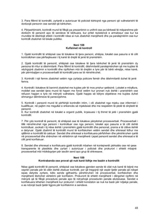3. Para fillimit të kontrollit, zyrtarët e autorizuar të policisë kërkojnë nga personi që vullnetarisht të
dorëzojë personin ose sendet që kërkohen.

4. Përjashtimisht, kontrolli mund të fillojë pa prezantimin e urdhrit ose pa kërkesë të mëparshme për
dorëzim të personit apo të sendeve të kërkuara, kur pritet rezistencë e armatosur ose kur ka
mundësi të dështojë efekti i kontrollit nëse ai nuk zbatohet menjëherë dhe pa paralajmërim ose kur
kontrolli zbatohet në lokale publike.

                                              Neni 108
                                        Kufizimet në kontroll

1. Gjatë kontrollit të shtëpisë ose të lokaleve të tjera personi, shtëpia, lokalet ose pasuria e të cilit
kontrollohen ose përfaqësuesi i tij kanë të drejtë të jenë të pranishëm.

2. Gjatë kontrollit të personit, shtëpisë ose lokaleve të tjera kërkohet të jenë të pranishëm dy
persona të rritur si dëshmitarë. Para fillimit të kontrollit, dëshmitarët paralajmërohen që me kujdes të
vëzhgojnë zbatimin e kontrollit dhe njoftohen mbi të drejtën e tyre për të bërë vërejtje, nëse kanë,
për përmbajtjen e procesverbalit të kontrollit para se të nënshkruhet.

3. Kontrolli i një femre zbatohet vetëm nga zyrtarja policore femër dhe dëshmitarët duhet të jenë
femra.

4. Kontrolli i lokaleve të banimit zbatohet me kujdes për të mos prishur qetësinë. Lokalet e mbyllura,
mobilet ose sendet tjera mund të hapen me forcë vetëm kur pronari nuk është i pranishëm ose
refuzon hapjen e tyre në mënyrë vullnetare. Gjatë hapjes së këtyre objekteve me kujdes duhet
shmangur dëmtimeve të panevojshme.

5. Kontrolli i personit mund të përfshijë kontrollin intim, i cili zbatohet nga mjeku ose infermieri i
kualifikuar, në pajtim me rregullat e shkencës së mjekësisë dhe me respektim të plotë të dinjitetit të
personit.
6. Kur kontrolli zbatohet në lokalet e organit publik, kryesuesi i tij thirret të jetë i pranishëm gjatë
kontrollit.

7. Për çdo kontroll të personit, të shtëpisë ose të lokaleve përpilohet procesverbali. Procesverbali i
tillë nënshkruhet nga personi i kontrolluar ose nga personi, lokalet apo pasuria e të cilit është
kontrolluar, avokati i tij nëse është i pranishëm gjatë kontrollit dhe personat, prania e të cilëve është
e detyruar. Gjatë zbatimit të kontrollit mund të konfiskohen vetëm sendet dhe shkresat lidhur me
qëllimin e kontrollit të caktuar. Sendet dhe shkresat e konfiskuara përfshihen dhe përshkruhen qartë
në procesverbal dhe shënohen në vërtetimin që menjëherë i jepet personit sendet dhe shkresat e të
cilit janë konfiskuar.

8. Sendet dhe shkresat e konfiskuara gjatë kontrolli mbahen në kontejnerët përkatës ose në qese
transparente të plastikës dhe zyrtari i autorizuar i policisë dhe prokurori i shtetit mbajnë
procesverbal mbi mbikëqyrjen për secilin send apo grup të shkresave.

                                         Neni 109
               Kontrabanda ose provat që nuk kanë lidhje me bazën e kontrollit

Nëse gjatë kontrollit të personit, shtëpisë ose lokaleve gjenden sende të cilat nuk kanë të bëjnë me
veprën penale për të cilën është zbatuar kontrolli, por që tregojnë një vepër tjetër penale që ndiqet
sipas detyrës zyrtare, këto sende gjithashtu përshkruhen në procesverbal, konfiskohen dhe
menjëherë lëshohet vërtetimi për konfiskim. Prokurorit të shtetit menjëherë i dërgohet njoftimi në
mënyrë që të fillojë procedure penale apo të ndryshojë procedurën penale ekzistuese. Sendet e
konfiskuara kthehen menjëherë kur prokurori i shtetit konstaton se nuk ka bazë për ndjekje penale,
e as ndonjë bazë tjetër ligjore për konfiskimin e sendeve.




                                                                                                       48
 