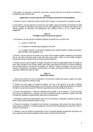 6. Në pajtim me dispozitat e këtij Kodi, çdo person i privuar nga liria ka të drejtë në shërbimet e
mbrojtësit që nga arresti e tutje.
                                              Neni 12
           Ligjshmëria e privimit nga liria dhe vendosja në procedurë të përshpejtuar

1. Askujt nuk mund t’i hiqet liria, përpos rasteve dhe në pajtim me procedurën e përcaktuar me ligj.

2. Çdo person i privuar nga liria me arrest ose me ndalim, sipas procedurës së paraparë me këtë
Kod ka të drejtë të ndërmarrë masa sipas të cilave për ligjshmërinë e arrestimit ose ndalimit të tij
vendos gjykata në procedurë të përshpejtuar ose urdhëron lirimin e tij kur ndalimi është i
paligjshëm.

                                                 Neni 13
                                Të drejtat e personit të privuar nga liria

1. Çdo person i privuar nga liria menjëherë njoftohet në gjuhën që ai e kupton për:

        1.1. arsyet e arrestit të tij;

        1.2. të drejtën në mbrojtës sipas zgjedhjes së tij; dhe

        1.3. të drejtën që lidhur me arrestin të njoftojë ose të njoftohet anëtari i familjes ose personi
        tjetër përkatës sipas zgjedhjes së tij.

2. Personi i privuar nga liria me dyshim se ka kryer vepër penale të sjellet menjëherë para gjyqtarit
dhe jo më vonë se brenda dyzet e tetë (48) orëve nga arresti, ndërsa ai ka të drejtë në gjykim
brenda një kohe të arsyeshme ose të lirohet në pritje të gjykimit.

3. Personi i privuar nga liria gëzon të drejtat e parapara me këtë nen gjatë gjithë kohës së heqjes së
lirisë. Këto të drejta mund të hiqen vetëm nëse heqja dorë bëhet me shkrim në mënyrë vullnetare
pasi të jetë informuar më parë për të drejtat e tij. Ushtrimi i këtyre të drejtave nuk varet as nga
vendimi i mëparshëm i mundshëm i personit lidhur me heqjen dorë nga të drejtat e caktuara dhe as
nga koha e njoftimit për këto të drejta.

                                               Neni 14
                                          Gjuhët dhe shkrimi

1. Gjuha dhe shkrimet që mund të përdoren në procedurë penale janë gjuha shqipe dhe serbe,
përveç nëse parashihet ndryshe me ligj.

2. Personi që merr pjesë në procedurë penale i cili nuk e flet gjuhën në të cilën zhvillohet
procedura, ka të drejtë të flasë gjuhën e vet dhe të jetë i informuar nëpërmjet përkthimit pa pagesë
me faktet, provat dhe procedurën. Përkthimi sigurohet përmes një përkthyesi të pavarur.

3. Personi nga paragrafi 2. i këtij neni njoftohet për të drejtën e tij në përkthim. Ai mund të heqë
dorë nga kjo e drejtë nëse e di gjuhën në të cilën zhvillohet procedura gjyqësore. Njoftimi për këtë
të drejtë dhe deklarata e pjesëmarrësit shënohet në procesverbal.

4. Deklaratat, ankesat dhe parashtresat tjera mund të dorëzohen në gjykatë në gjuhën shqipe ose
serbe, përveç nëse parashihet ndryshe me ligj.

5. Personit të arrestuar, të pandehurit që mbahet në paraburgim dhe personit që mban dënimin
duhet siguruar përkthimin e thirrjeve gjyqësore, vendimeve dhe parashtresave në gjuhën të cilën ai
e përdor në procedurë.

6. Shtetasi i huaj që ndodhet në paraburgim mund t’i dorëzojë gjykatës parashtresat në gjuhën e tij
para, gjatë dhe pas shqyrtimit gjyqësor vetëm sipas kushteve të reciprocitetit.




                                                                                                       4
 