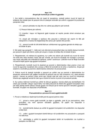 Neni 110
                             Arsyet për kontroll pa urdhër të gjykatës

1. Kur është e domosdoshme dhe në masë të nevojshme, zyrtarët policor mund të hyjnë në
shtëpinë dhe lokalet tjera të personit dhe të zbatojnë kontrollin pa urdhrin e gjyqtarit të procedurës
paraprake nëse:

        1.1. personi përkatës me dije dhe me vullnet jep pëlqimin për kontroll;

        1.2 Personi thërret për ndihmë;

        1.3. kryerësi i kapur në flagrancë gjatë kryerjes së veprës penale duhet arrestuar pas
        ndjekjes;

        1.4. arsyet për mbrojtjen e njerëzve dhe pasurisë e kërkojnë një veprim të tillë për
        mënjanimin e rrezikut të drejtpërdrejt dhe serioz për njerëzit dhe pronën;

        1.5. personi kundër të cilit është lëshuar urdhërarrest nga gjykata gjendet në shtëpi apo
        në lokale të tjera.

2. Në rastet nga paragrafi 1. i këtij neni nuk shkruhet procesverbal nëse nuk është zbatuar kontrolli,
por personit i jepet një shënim zyrtar për arsyen e hyrjes në shtëpi dhe në lokale të tjera.

3. Përjashtimisht, në rrethana të ngutshme, kur urdhri me shkrim për kontroll nuk mund të merret
me kohë dhe nëse ekziston rrezik real për vonesë, që mund të rezultojë me humbjen e provave,
ose rrezik ndaj jetës ose shëndetit të njerëzve, zyrtari i autorizuar i policisë mund të fillojë kontrollin
në bazë të lejes gojore nga gjyqtari kompetent.

4. Përjashtimisht, kontrolli mund të zbatohet pa praninë e dëshmitarëve nëse prania e tyre nuk
mund të sigurohet menjëherë dhe vonesa e fillimit të kontrollit do të ishte e rrezikshme. Arsyet për
zbatimin e kontrollit pa praninë e dëshmitarëve shënohen në procesverbal.

5. Policia mund të zbatojë kontrollin e personit pa urdhër ose pa praninë e dëshmitarëve kur
ekzekuton aktvendimin për sjelljen forcërisht të personit ose kur bën arrestimin e tij, nëse ekziston
dyshim i bazuar se personi mban armë apo ndonjë mjet për sulm ose kur mund të mënjanojë,
fshehë apo asgjësojë sendet të cilat nga ai duhet të merren si provë në procedurë penale.

6. Kur policia ndërmerr kontroll pa urdhër të shkruar gjyqësor, brenda afatit prej dymbëdhjetë (12)
orësh pas kontrollit i dërgon raport lidhur me këtë prokurorit të shtetit dhe gjyqtarit kompetent nëse
për këtë çështje është caktuar ndonjë gjyqtar në mënyrë që të merret aprovimi retroaktiv gjyqësor i
kontrollit, në pajtim me dispozitat e Kushtetutës.

                                           Neni 111
                        Pranueshmëria e provave të marra gjatë kontrollit

1. Provat e mbledhura nëpërmjet kontrollit janë të papranueshme nëse:

        1.1. provat e marra gjatë kontrollit, pa lejen e gjykatës, janë të pa pranueshme, nëse
        kontrollimi nuk merr aprovim retroaktiv gjyqësor, në pajtim me dispozitat e
        Kushtetutës;

        1.2. kontrolli është zbatuar pa urdhër të gjyqtarit kompetent në kundërshtim me dispozitat
        e këtij Kodi;

        1.3. urdhri i gjyqtarit kompetent është lëshuar në kundërshtim me procedurën e paraparë
        me këtë Kod;

        1.4. përmbajtja e urdhrit të gjyqtarit kompetent është në kundërshtim me kushtet e
        parapara me këtë Kod;



                                                                                                        49
 