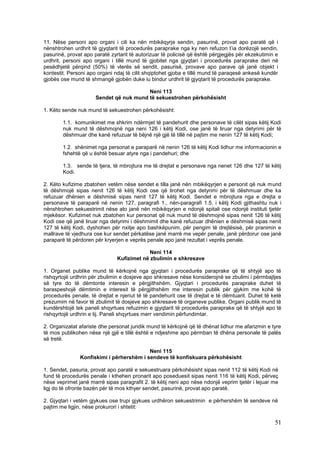 11. Nëse personi apo organi i cili ka nën mbikëqyrje sendin, pasurinë, provat apo paratë që i
nënshtrohen urdhrit të gjyqtarit të procedurës paraprake nga ky nen refuzon t’ia dorëzojë sendin,
pasurinë, provat apo paratë zyrtarit të autorizuar të policisë që është përgjegjës për ekzekutimin e
urdhrit, personi apo organi i tillë mund të gjobitet nga gjyqtari i procedurës paraprake deri në
pesëdhjetë përqind (50%) të vlerës së sendit, pasurisë, provave apo parave që janë objekt i
kontestit. Personi apo organi ndaj të cilit shqiptohet gjoba e tillë mund të paraqesë ankesë kundër
gjobës ose mund të shmangë gjobën duke iu bindur urdhrit të gjyqtarit të procedurës paraprake.

                                         Neni 113
                      Sendet që nuk mund të sekuestrohen përkohësisht

1. Këto sende nuk mund të sekuestrohen përkohësisht:

        1.1. komunikimet me shkrim ndërmjet të pandehurit dhe personave të cilët sipas këtij Kodi
        nuk mund të dëshmojnë nga neni 126 i këtij Kodi, ose janë të liruar nga detyrimi për të
        dëshmuar dhe kanë refuzuar të bëjnë një gjë të tillë në pajtim me nenin 127 të këtij Kodi;

        1.2. shënimet nga personat e paraparë në nenin 126 të këtij Kodi lidhur me informacionin e
        fshehtë që u është besuar atyre nga i pandehuri; dhe

        1.3. sende të tjera, të mbrojtura me të drejtat e personave nga nenet 126 dhe 127 të këtij
        Kodi.

2. Këto kufizime zbatohen vetëm nëse sendet e tilla janë nën mbikëqyrjen e personit që nuk mund
të dëshmojë sipas nenit 126 të këtij Kodi ose që lirohet nga detyrimi për të dëshmuar dhe ka
refuzuar dhënien e dëshmisë sipas nenit 127 të këtij Kodi. Sendet e mbrojtura nga e drejta e
personave të paraparë në nenin 127, paragrafi 1., nën-paragrafi 1.5. i këtij Kodi gjithashtu nuk i
nënshtrohen sekuestrimit nëse ato janë nën mbikëqyrjen e ndonjë spitali ose ndonjë instituti tjetër
mjekësor. Kufizimet nuk zbatohen kur personat që nuk mund të dëshmojnë sipas nenit 126 të këtij
Kodi ose që janë liruar nga detyrimi i dëshmimit dhe kanë refuzuar dhënien e dëshmisë sipas nenit
127 të këtij Kodi, dyshohen për nxitje apo bashkëpunim, për pengim të drejtësisë, për pranimin e
mallrave të vjedhura ose kur sendet përkatëse janë marrë me vepër penale, janë përdorur ose janë
paraparë të përdoren për kryerjen e veprës penale apo janë rezultat i veprës penale.

                                            Neni 114
                               Kufizimet në zbulimin e shkresave

1. Organet publike mund të kërkojnë nga gjyqtari i procedurës paraprake që të shtyjë apo të
rishqyrtojë urdhrin për zbulimin e dosjeve apo shkresave nëse konsiderojnë se zbulimi i përmbajtjes
së tyre do të dëmtonte interesin e përgjithshëm. Gjyqtari i procedurës paraprake duhet të
baraspeshojë dëmtimin e interesit të përgjithshëm me interesin publik për gjykim me kohë të
procedurës penale, të drejtat e njeriut të të pandehurit ose të drejtat e të dëmtuarit. Duhet të ketë
prezumim në favor të zbulimit të dosjeve apo shkresave të organeve publike. Organi publik mund të
kundërshtojë tek paneli shqyrtues refuzimin e gjyqtarit të procedurës paraprake që të shtyjë apo të
rishqyrtojë urdhrin e tij. Paneli shqyrtues merr vendimin përfundimtar.

2. Organizatat afariste dhe personat juridik mund të kërkojnë që të dhënat lidhur me afarizmin e tyre
të mos publikohen nëse një gjë e tillë është e ndjeshme apo përmban të dhëna personale të palës
së tretë.

                                          Neni 115
               Konfiskimi i përhershëm i sendeve të konfiskuara përkohësisht

1. Sendet, pasuria, provat apo paratë e sekuestruara përkohësisht sipas nenit 112 të këtij Kodi në
fund të procedurës penale i kthehen pronarit apo poseduesit sipas nenit 116 të këtij Kodi, përveç
nëse veprimet janë marrë sipas paragrafit 2. të këtij neni apo nëse ndonjë veprim tjetër i lejuar me
ligj do të ofronte bazën për të mos kthyer sendet, pasurinë, provat apo paratë.

2. Gjyqtari i vetëm gjykues ose trupi gjykues urdhëron sekuestrimin e përhershëm të sendeve në
pajtim me ligjin, nëse prokurori i shtetit:

                                                                                                  51
 
