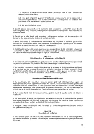 2.1. përcakton në aktakuzë ato sende, pasuri, prova apo para të cilat i nënshtrohen
        sekuestrimit të përhershëm;

        2.2. nëse gjatë shqyrtimit gjyqësor vërtetohet se sendet, pasuria, provat apo paratë e
        sekuestruara përkohësisht kanë mundësuar kryerjen e veprës penale ose përbëjnë dobi
        pasurore të fituar me kryerjen e veprës penale; dhe

        2.3. ligji lejon konfiskimin e tyre.

3. Sendet, pasuria apo provat për të cilat është bërë sekuestrimi i përhershëm shiten dhe të
ardhurat nga këto shitje përdoren për kompensimin e të dëmtuarve dhe pjesa e mbetur derdhet në
buxhetin e shtetit.

4. Paratë për të cilat është bërë konfiskimi i përhershëm përdoren për kompensimin e të
dëmtuarve dhe pjesa e mbetur derdhet në buxhetin e shtetit.

5. Armët dhe sendet e kontrabanduara shkatërrohen me përjashtim të sendeve që mund të
përdoren nga shoqëria pasi të mos kenë më vlerë si prova në shqyrtim kryesor apo në procedurën
e ankimimit, në pajtim me nenin 282, paragrafi 3. të këtij Kodi.

6. Me kërkesë të prokurorit të shtetit, automjetet apo aeroplanët për të cilët është bërë sekuestrimi
i përhershëm mund t’i transferohen Qeverisë së Kosovës për shfrytëzim, nëse transferimi i tillë
nuk e zbeh mundësinë e të dëmtuarit për të siguruar kompensimin.

                                             Neni 116
                          Kthimi i sendeve të sekuestruara përkohësisht

1. Sendet e sekuestruara përkohësisht gjatë procedurës penale i kthehen pronarit ose poseduesit
kur procedura pezullohet ose pushohet dhe kur nuk ka bazë për konfiskimin e tyre.

2. Kur pezullimi i procedurës penale bëhet për shkak të arratisjes së të pandehurit ose paaftësisë
së tij mendore apo kur ka gjasa të arsyeshme që hetimi i pezulluar të rifillojë, prokurori i shtetit
mund të kërkojë afat shtesë për sekuestrimin dhe gjyqtari i vetëm gjykues apo kryetari i trupit
gjykues mund të lejojë për kthimin e sendit të sekuestruar kur ka arsye të forta

                                             Neni 117
                              Sendet pronësia e të cilave nuk kërkohet

1. Kur sendi i gjetur tek i pandehuri i takon një personi tjetër i cili është i panjohur, organi i cili
drejton procedurën penale e përshkruan sendin dhe e shpall përshkrimin në tabelën e njoftimeve të
kuvendit të komunës në territorin e së cilës i pandehuri jeton dhe në territorin e së cilës është kryer
vepra penale. Në njoftimin e tillë pronari thirret të paraqitet brenda një (1) viti nga dita e shpalljes së
njoftimit ose në të kundërtën sendi shitet. Paratë e fituara nga shitja derdhen në buxhet.

2. Kur sendet kanë vlerë të konsiderueshme, njoftimi mund të shpallet edhe në shtypin e
përditshëm.

3. Kur sendi mund të prishet ose mirëmbajtja e tij kërkon shpenzime të konsiderueshme, atëherë
shitet sipas dispozitave që vlejnë për procedurën përmbaruese dhe paratë e fituara transferohen
për ruajtje në një llogari bankare që është nën kontrollin e gjykatës.

4. Paragrafi 3. i këtij neni zbatohet edhe për sendet që i përkasin të pandehurit i cili është arratisur
ose një kryerësi të panjohur.

                                              Neni 118
                                       Sendet që nuk kërkohen

1. Nëse brenda një (1) viti askush nuk ka pretendime mbi sendin ose për të ardhurat nga shitja,
gjykata merr aktvendim që sendi t’i kalohet organit publik kompetent ose fitimi nga shitja të derdhet
në buxhet.

                                                                                                        52
 