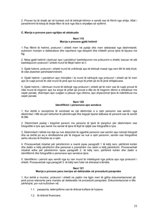 2. Pronari ka të drejtë që në kontest civil të kërkojë kthimin e sendit ose të fitimit nga shitja. Afati i
parashkrimit të kësaj të drejte fillon të ecë nga dita e shpalljes së njoftimit.


C. Marrja e provave para ngritjes së aktakuzës

                                              Neni 119
                                   Marrja e provave gjatë hetimit

1 Pas fillimit të hetimit, prokurori i shtetit merr në pyetje dhe merr deklaratat nga dëshmitarët,
autorizon marrjen e deklaratave dhe raporteve nga eksperti dhe mbledh prova tjera të lejuara me
ligj.

2. Nëse gjatë hetimit i dyshuari apo i pandehuri bashkëpunon me prokurorin e shtetit, bazuar në atë
bashkëpunim prokurori i shtetit mund të fillojë hetim të ri.

3. Gjatë hetimit, prokurori i shtetit mund të urdhërojë apo të kërkojë masat nga neni 88 të këtij Kodi,
të cilat zbatohen përshtatshmërisht.

4. Gjatë hetimit, i pandehuri apo mbrojtësi i tij mund të kërkojnë nga prokurori i shtetit që të merr
apo të ruajë provat të cilat mund të jenë apo ka arsye të pritet që do të jenë shfajësuese.

5. Gjatë hetimit, i dëmtuari mund të kërkojë nga prokurori i shtetit që të merr ose të ruajë provat të
cilat mund të tregonin apo ka arsye të pritet që provat e tilla do të tregonin dëmin e shkaktuar me
vepër penale, dhembjen apo vuajtjen e pësuar nga viktima, apo shpenzimet tjera të ndërlidhura me
vepër penale.

                                               Neni 120
                               Identifikimi i personave apo sendeve

1. Kur është e nevojshme të vendoset se një dëshmitar a e njeh personin ose sendin, nga
dëshmitari i tillë së pari kërkohet të përshkruajë dhe tregojë tiparet dalluese të personit ose të sendit
të tillë.

2. Dëshmitarit pastaj i tregohet personi me persona të tjerë të panjohur për dëshmitarin ose
fotografitë e tyre apo sendi me sende të tjera të llojit të njëjtë ose fotografitë e tyre.

3. Dëshmitarit i bëhet me dije se nuk detyrohet të zgjedhë personin ose sendin apo ndonjë fotografi
dhe se është po aq e rëndësishme për të treguar se nuk e njeh personin, sendin ose fotografinë
ashtu sikurse të thoshte se e njeh.

4. Procesverbali mbahet për përshkrimin e marrë sipas paragrafit 1 të këtij neni, përfshirë kohën
dhe datën e këtij përshkrimi dhe personat e pranishëm me rastin e këtij përshkrimi. Procesverbali
mbahet edhe për përshkrimin sipas paragrafit 2. të këtij neni, përfshirë kohën dhe datën e
identifikimit dhe fotografitë e personave apo sendeve tjera.

5. Identifikimi i peronit apo sendit nga ky nen mund të mbikëqyret nga policia apo nga prokurori i
shtetit. Procesverbali nga paragrafi 3. të këtij neni futet në shkresat e lëndës.

                                          Neni 121
             Marrja e provave para marrjes së deklaratës në procedurë paraprake

1. Kur është e mundur, prokurori i shtetit ne pajtim me ligjin merr të gjitha dokumentacionet që
janë prova relevante para marrjes së deklaratës në procedurë paraprake. Dokumentacionet e tilla
përfshijnë, por nuk kufizohen në;

        1.1. pasaporta, letërnjoftime ose të dhënat kufitare të hyrjeve;

        1.2. të dhënat financiare;



                                                                                                       53
 