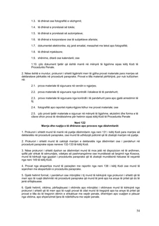 1.3. të dhënat ose fotografitë e vëzhgimit;

        1.4. të dhënat e pronësisë së tokës;

        1.5. të dhënat e pronësisë së automjeteve;

        1.6. të dhënat e korporatave ose të subjekteve afariste;

        1.7. dokumentet elektronike, siç janë emailat, mesazhet me tekst apo fotografitë;

        1.8. të dhënat mjekësore;

        1.9. shënime, ditarë ose kalendarë; ose

        1.10. çdo dokument tjetër që është marrë në mënyrë të ligjshme sipas këtij Kodi të
        Procedurës Penale.

2. Nëse është e mundur, prokurori i shtetit ligjërisht merr të gjitha provat materiale para marrjes së
deklaratave përkatës në procedurë paraprake. Provat e tilla material përfshijnë, por nuk kufizohen
në:

        2.1. prova materiale të siguruara në vendin e ngjarjes;

        2.2. prova materiale të siguruara nga kontrolli i lokaleve të të pandehurit;

        2.3. prova materiale të siguruara nga kontrolli i të pandehurit para apo gjatë arrestimin të
        tij;

        2.4. fotografitë apo raportet mjeko-ligjore lidhur me provat materiale; ose

        2.5. çdo provë tjetër materiale e siguruar në mënyrë të ligjshme, ekzistimi dhe forma e të
        cilave ofron prova të rëndësishme për hetimin sipas këtij Kodi të Procedurës Penale

                                            Neni 122
                 Marrja dhe ruajtja e të dhënave apo provave nga dëshmitarët

1. Prokurori i shtetit mund të marrë në pyetje dëshmitarin nga neni 131 i këtij Kodi para marrjes së
deklaratës në procedurë paraprake, ose mund të udhëzojë policinë që të zbatojë marrjen në pyetje.

2. Prokurori i shtetit mund të caktojë marrjen e deklaratës nga dëshmitari ose i pandehuri në
procedurë paraprake sipas neneve 132-133 të këtij Kodi.

3. Nëse prokurori i shtetit dyshon se dëshmitari mund të mos jetë në dispozicion në të ardhmen,
qoftë për shkak të sëmundjes, vdekjes së pashmangshme ose mundësisë së largimit nga Kosova,
mund të kërkojë nga gjyqtari i procedurës paraprake që të zbatojë mundësinë hetuese të veçantë
nga neni 149 të këtij Kodi.

4. Provat nga ekspertiza mund të paraqiten me raportin nga neni 138 i këtij Kodi ose mund të
sqarohen me ekspertizën e procedurës paraprake.

5. Gjatë hetimit formal, i pandehuri ose mbrojtësi i tij mund të kërkojnë nga prokurori i shtetit që të
merr apo të ruajë dëshmitë në procedurë paraprake që mund të jenë apo ka arsye të pritet që do të
jenë shfajësuese.

6. Gjatë hetimit, viktima, përfaqësuesi i viktimës apo mbrojtësi i viktimave mund të kërkojnë nga
prokurori i shtetit që të merr apo të ruajë provat të cilat mund të tregojnë apo ka arsye të pritet që
provat e tilla do të tregonin dëmin e shkaktuar me vepër penale, dhembjen apo vuajtjen e pësuar
nga viktima, apo shpenzimet tjera të ndërlidhura me vepër penale.




                                                                                                    54
 