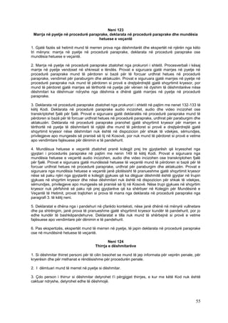 Neni 123
 Marrja në pyetje në procedurë paraprake, deklarata në procedurë paraprake dhe mundësia
                                    hetuese e veçantë

1. Gjatë fazës së hetimit mund të merren prova nga dëshmitarët dhe ekspertët në njërën nga këto
tri mënyra: marrja në pyetje në procedurë paraprake, deklarata në procedurë paraprake ose
mundësia hetuese e veçantë.

2. Marrja në pyetje në procedurë paraprake zbatohet nga prokurori i shtetit. Procesverbali i kësaj
marrje në pyetje vendoset në shkresat e lëndës. Provat e siguruara gjatë marrjes në pyetje në
procedurë paraprake mund të përdoren si bazë për të forcuar urdhrat hetues në procedurë
paraprake, vendimet për paraburgim dhe aktakuzën. Provat e siguruara gjatë marrjes në pyetje në
procedurë paraprake nuk mund të përdoren si provë e drejtpërdrejtë gjatë shqyrtimit kryesor, por
mund të përdoret gjatë marrjes së tërthortë në pyetje për vënien në dyshim të dëshmitarëve nëse
dëshmitari ka dëshmuar ndryshe nga dëshmia e dhënë gjatë marrjes në pyetje në procedurë
paraprake.

3. Deklarata në procedurë paraprake zbatohet nga prokurori i shtetit në pajtim me nenet 132-133 të
këtij Kodi. Deklarata në procedurë paraprake audio incizohet, audio dhe video incizohet ose
transkriptohet fjalë për fjalë. Provat e siguruara gjatë deklaratës në procedurë paraprake mund të
përdoren si bazë për të forcuar urdhrat hetues në procedurë paraprake, urdhrat për paraburgim dhe
aktakuzën. Deklarata në procedurë paraprake pranohet gjatë shqyrtimit kryesor për marrjen e
tërthortë në pyetje të dëshmitarit të njëjtë dhe mund të përdoret si provë e drejtpërdrejtë gjatë
shqyrtimit kryesor nëse dëshmitari nuk është në dispozicion për shkak të vdekjes, sëmundjes,
privilegjeve apo mungesës së pranisë së tij në Kosovë, por nuk mund të përdoret si provë e vetme
apo vendimtare fajësuese për dënimin e të pandehurit.

4. Mundësua hetuese e veçantë zbatohet pranë kolegjit prej tre gjyqtarësh që kryesohet nga
gjyqtari i procedurës paraprake në pajtim me nenin 149 të këtij Kodi. Provat e siguruara nga
mundësia hetuese e veçantë audio incizohen, audio dhe video incizohen ose transkriptohen fjalë
për fjalë. Provat e siguruara gjatë mundësisë hetuese të veçantë mund të përdoren si bazë për të
forcuar urdhrat hetues në procedurë paraprake, urdhrat për paraburgim dhe aktakuzën. Provat e
siguruara nga mundësia hetuese e veçantë janë plotësisht të pranueshme gjatë shqyrtimit kryesor
nëse së paku njëri nga gjyqtarët e kolegjit gjykues që ka dëgjuar dëshmitë është gjyqtar në trupin
gjykues në shqyrtim kryesor dhe nëse dëshmitari nuk është në dispozicion për shkak të vdekjes,
sëmundjes, privilegjeve apo mungesës së pranisë së tij në Kosovë. Nëse trupi gjykues në shqyrtim
kryesor nuk përfshinë së paku një prej gjyqtarëve që ka shërbyer në Kolegjin për Mundësinë e
Veçantë të Hetimit, provat trajtohen si prova të marra nga deklarata në procedurë paraprake nga
paragrafi 3. të këtij neni.

5. Deklaratat e dhëna nga i pandehuri në çfarëdo konteksti, nëse janë dhënë në mënyrë vullnetare
dhe pa shtrëngim, janë prova të pranueshme gjatë shqyrtimit kryesor kundër të pandehurit, por jo
edhe kundër të bashkëpandehurve. Deklaratat e tilla nuk mund të shërbejnë si provë e vetme
fajësuese apo vendimtare për dënimin e të pandehurit.

6. Pas ekspertizës, ekspertët mund të merren në pyetje, të japin deklarata në procedurë paraprake
ose në mundësinë hetuese të veçantë.

                                             Neni 124
                                     Thirrja e dëshmitarëve

1. Si dëshmitar thirret personi për të cilin besohet se mund të jep informata për veprën penale, për
kryerësin dhe për rrethanat e rëndësishme për procedurën penale.

2. I dëmtuari mund të merret në pyetje si dëshmitar.

3. Çdo person i thirrur si dëshmitar detyrohet t’i përgjigjet thirrjes, e kur me këtë Kod nuk është
caktuar ndryshe, detyrohet edhe të dëshmojë.




                                                                                                 55
 